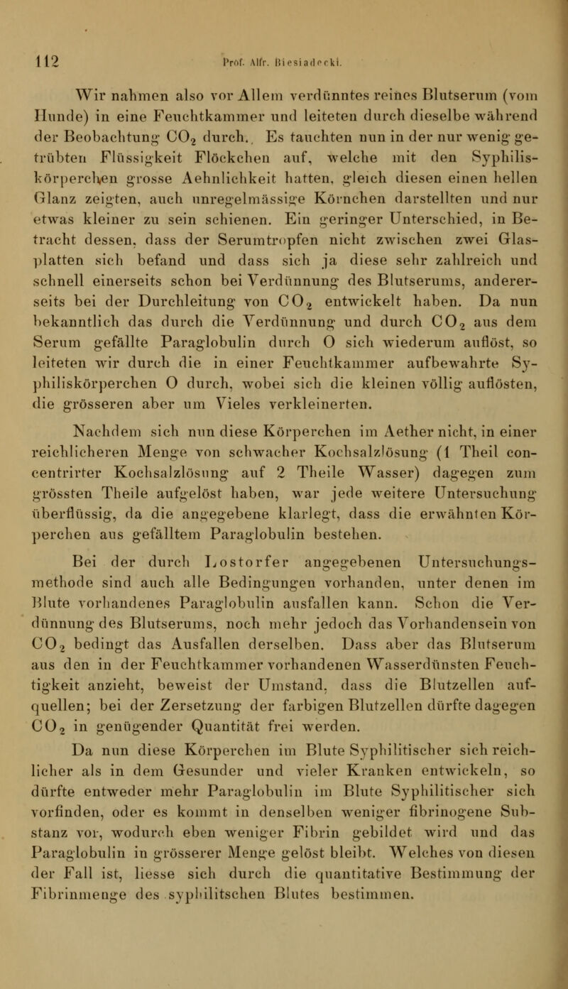 Wir nahmen also vor Allem verdünntes reines Blutserum (vom Hunde) in eine Feuclitkammer und leiteten durch dieselbe während der Beobachtuni^ CO2 durch.. Es tauchten nun in der nur wenig' g-e- trübten Flüssigkeit Flöckchen auf, welche mit den Syphilis- körpercHen grosse Aehnlichkelt hatten, gleich diesen einen hellen Glanz zeigten, auch unregelmässig'e Körnchen darstellten und nur etwas kleiner zu sein schienen. Ein geringer Unterschied, in Be- tracht dessen, dass der Serumtropfen nicht zwischen zwei Glas- ])latten sich befand und dass sich ja diese sehr zahlreich und schnell einerseits schon bei Verdünnung des Blutserums, anderer- seits bei der Durchleitung von CO2 entwickelt haben. Da nun bekanntlich das durch die Verdünnung und durch CO2 aus dem Serum gefällte Paraglobulin durch 0 sich wiederum auflöst, so leiteten wir durch die in einer Feuchtkammer aufbewahrte Sy- philiskörperchen 0 durch, wobei sich die kleinen völlig auflösten, die grösseren aber um Vieles verkleinerten. Nachdem sich nun diese Körperchen im Aether nicht, in einer reichlicheren Menge von schwacher Kochsalzlösung (1 Theil con- centrirter Kochsalzlösung auf 2 Theile Wasser) dagegen zum grössten Theile aufgelöst haben, war jede weitere Untersuchung überflüssig, da die angegebene klarlegt, dass die erwähnten Kör- perchen aus gefälltem Paraglobulin bestehen. Bei der durch Lostorfer an2:e2:ebenen Untersuchunjis- methode sind auch alle Bedingungen vorhanden, unter denen im ]5lute vorhandenes Paraglobulin ausfallen kann. Schon die Ver- dünnung des Blutserums, noch mehr jedoch das Vorhandensein von CO2 bedingt das Ausfallen derselben. Dass aber das Blutserum aus den in der Feuchtkammer vorhandenen Wasserdünsten Feuch- tigkeit anzieht, beweist der Umstand, dass die Blutzellen auf- quellen; bei der Zersetzung der farbigen Blutzellen dürfte dagegen CO2 in genügender Quantität frei werden. Da nun diese Körperchen im Blute Syphilitischer sich reich- licher als in dem Gesunder und vieler Kranken entwickeln, so dürfte entweder mehr Paraglobulin im Blute Syphilitischer sich vorfinden, oder es kommt in denselben weniger fibrinogene Sub- stanz vor, wodurch eben weniger Fibrin gebildet wird und das Paraglobulin in grösserer Menge gelöst bleibt. Welches von diesen der Fall ist, Hesse sich durch die quantitative Bestimmung der Fibrinmeuge des sypldlitschen Blutes bestimmen.