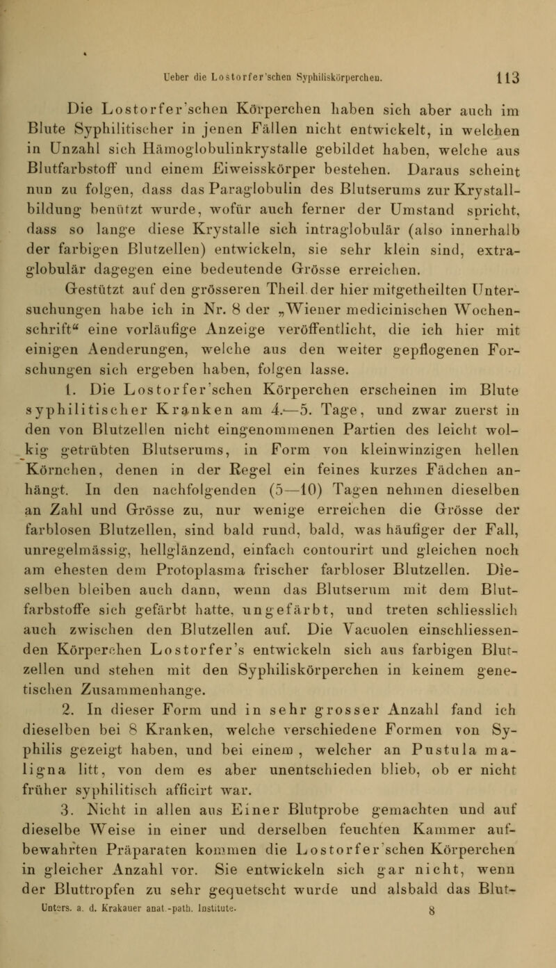 Die Lostorfer'schen Körperchen haben sich aber auch im Blute Syphilitischer in jenen Fällen nicht entwickelt, in welchen in Unzahl sich Hämoglobulinkrystalle gebildet haben, welche ans ßlutfarbstofF nnd einem Eiweisskörper bestehen. Daraus scheint nun zu folgen, dass das Paraglobulin des Blutserums zur Krystall- bildung benützt wurde, wofür auch ferner der Umstand spricht, dass so lange diese Krystalle sich intraglobulär (also innerhalb der farbigen Blutzellen) entwickeln, sie sehr klein sind, extra- globulär dagegen eine bedeutende Grösse erreichen. Grestützt auf den grösseren Theil der hier mitgetheilten Unter- suchungen habe ich in Nr. 8 der „Wiener medicinischen Wochen- schrift eine vorläufige Anzeige veröffentlicht, die ich hier mit einigen Aenderungen, welche aus den weiter gepflogenen For- schungen sich ergeben haben, folgen lasse. 1. Die Lostorfer'schen Körperchen erscheinen im Blute syphilitischer Kranken am 4.-—5. Tage, und zwar zuerst in den von Blutzellen nicht eingenommenen Partien des leicht wol- kig getrübten Blutserums, in Form von kleinwinzigen hellen Körnchen, denen in der Regel ein feines kurzes Fädchen an- hängt. In den nachfolgenden (5—10) Tagen nehmen dieselben an Zahl und Grösse zu, nur wenige erreichen die Grösse der farblosen Blutzellen, sind bald rund, bald, was häufiger der Fall, unregelmässig, hellglänzend, einfach contourirt und gleichen noch am ehesten dem Protoplasma frischer farbloser Blutzellen. Die- selben bleiben auch dann, wenn das Blutserum mit dem Blut- farbstoffe sich gefärbt hatte, ungefärbt, und treten schliesslich auch zwischen den Blutzellen auf. Die Yacuolen einschliessen- den Körperehen Lostorfer's entwickeln sich aus farbigen Blut- zellen und stehen mit den Syphiliskörperchen in keinem gene- tischen Zusammenhange. 2. In dieser Form und in sehr grosser Anzahl fand ich dieselben bei 8 Kranken, welche verschiedene Formen von Sy- philis gezeigt haben, und bei einem, welcher an Pustula ma- ligna litt, von dem es aber unentschieden blieb, ob er nicht früher syphilitisch afficirt war. 3. Nicht in allen aus Einer Blutprobe gemachten und auf dieselbe Weise in einer und derselben feuchten Kammer auf- bewahrten Präparaten kommen die Lostor fer sehen Körperchen in gleicher Anzahl vor. Sie entwickeln sich gar nicht, wenn der Bluttropfen zu sehr gequetscht wurde und alsbald das Blut- Unters. a. d, Krakauer anat.-palh. lostilul«. g