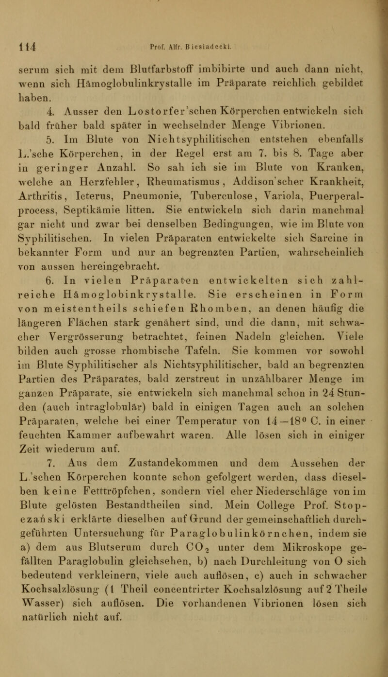 serum sich mit dem Blutfarbstoff imbibirte und auch dann nicht, wenn sich Hämoglobulinkrystalle im Präparate reichlich gebildet haben. 4. Ausser den Lostorfer sehen Körperchen entwickeln sich bald früher bald später in wechselnder Menge Vibrioneu. 5. Im Blute von Nicht syphilitischen entstehen ebenfalls L.'sche Körperchen, in der Regel erst am 7. bis 8. Tage aber in geringer Anzahl. So sah ich sie im Blute von Kranken, welche an Herzfehler, Rheumatismus, Addison'scher Krankheit, Arthritis, Icterus, Pneumonie, Tuberculose, Variola, Puerperal- process, Septikämie litten. Sie entwickeln sich darin manchmal gar nicht und zwar bei denselben Bedingungen, wie im Blute von Syphilitischen. In vielen Präparaton entwickelte sich Sarcine in bekannter Form und nur an begrenzten Partien, wahrscheinlich von aussen hereingebracht. 6. In vielen Präparaten entwickelten sich zahl- reiche Hämoglobinkrystalle. Sie erscheinen in Form von meistentheils schiefen Rhomben, an denen häufig die längeren Flächen stark genähert sind, und die dann, mit schwa- cher Vergrösserung betrachtet, feinen Nadeln gleichen. Viele bilden auch grosse rhombische Tafeln. Sie kommen vor sowohl im Blute Syphilitischer als Nichtsyphilitischer, bald an begrenzten Partien des Präparates, bald zerstreut in unzählbarer Menge im ganzen Präparate, sie entwickeln sich manchmal schon in 24 Stun- den (auch intraglobulär) bald in einigen Tagen auch an solchen Präparaten, welche bei einer Temperatur von 14 — 18^ C. in einer feuchten Kammer aufbewahrt waren. Alle lösen sich in einiger Zeit wiederum auf. 7. Aus dem Zustandekommen und dem Aussehen der L.'sehen Körperchen konnte schon gefolgert werden, dass diesel- ben keine Fetttröpfchen, sondern viel eher Niederschläge von im Blute gelösten Bestandtheilen sind. Mein College Prof. Stop- czanski erklärte dieselben auf (xrund der gemeinschaftlich durch- geführten Untersuchung für Paraglobulinkö rnchen, indem sie a) dem aus Blutserum durch CO2 unter dem Mikroskope ge- fällten Paraglobulin gleichsehen, b) nach Durchleitung von O sich bedeutend verkleinern, viele auch auflösen, c) auch in schwacher Kochsalzlösung (l Theil concentrirter Kochsalzlösung auf2Theile Wasser) sich auflösen. Die vorhandenen Vibrionen lösen sich natürlich nicht auf.