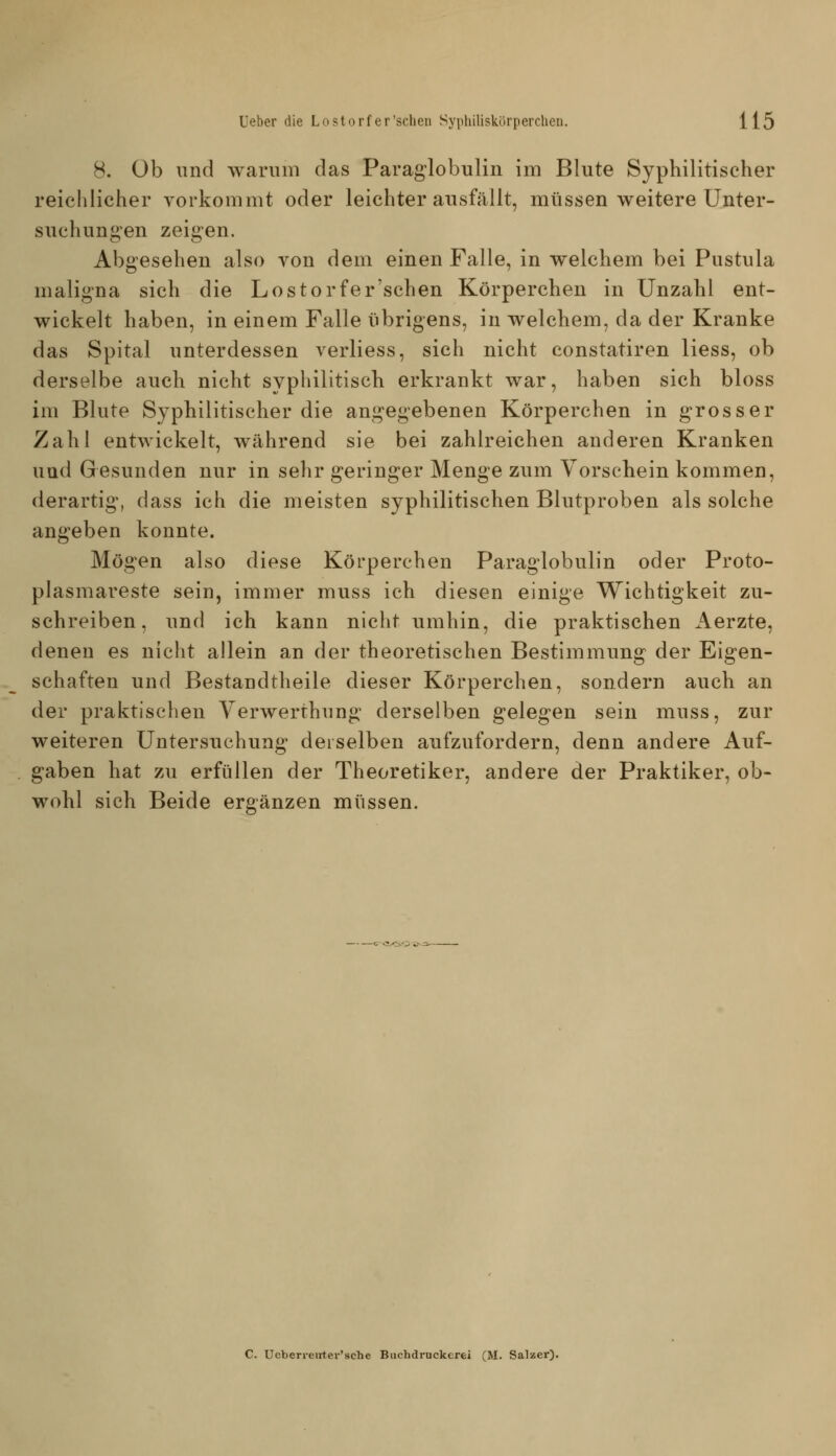 8. Ob und warum das Paraglobulin im Blute Syphilitischer reichlicher vorkommt oder leichter ausfällt, müssen weitere Unter- suchungen zeigen. Abgesehen also yon dem einen Falle, in welchem bei Pustula maligna sich die Lostorfer'schen Körperchen in Unzahl ent- wickelt haben, in einem Falle übrigens, in welchem, da der Kranke das Spital unterdessen verliess, sich nicht eonstatiren Hess, ob derselbe auch nicht syphilitisch erkrankt war, haben sich bloss im Blute Syphilitischer die angegebenen Körperchen in grosser Zahl entwickelt, während sie bei zahlreichen anderen Kranken und Gesunden nur in sehr geringer Menge zum Vorschein kommen, derartig, dass ich die meisten syphilitischen Blutproben als solche angeben konnte. Mögen also diese Körperchen Paraglobulin oder Proto- plasmareste sein, immer muss ich diesen einige Wichtigkeit zu- schreiben, und ich kann nicht umhin, die praktischen Aerzte, denen es nicht allein an der theoretischen Bestimmung der Eigen- schaften und Bestandtheile dieser Körperchen, sondern auch an der praktischen Yerwerthung derselben gelegen sein muss, zur weiteren Untersuchung derselben aufzufordern, denn andere Auf- gaben hat zu erfüllen der Theoretiker, andere der Praktiker, ob- wohl sich Beide ergänzen müssen. C. Ueberrenter'scTje Biichdruckerei (M. Salzer).