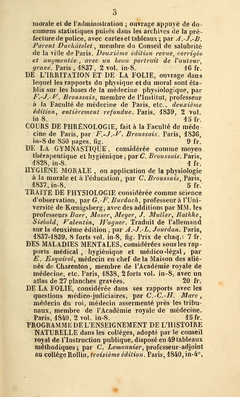 morale et de radininistration -, ouvrage appu}é de do- cnmens statistiques puisés dans les archives de la pré- fecture de police, avec carleset tableaux; par A.J,-B. Pare7it Ducîiâtelet, membre du Conseil de salubrité de la ville de Paris, Deuxième édition revue, corrigée et augmentée , avec un leuii portrait de Vauteur, gravé. Paris , 4837, 2 vol. in-8. ÛG fr. DE L'IRRITATION ET DE LA FOLIE, ouvrage dans lequel les rapports du physique et du moral sont éta- blis sur les bases de la médecine physiologique, par F.-J.-f^. Broussais, membre de l'Institut, professeur à la Faculté de médecine de Paris, etc., deuxième édition^ entièrement refondue. Paris, 1839, 2 vol. in 8. 45 fr. COURS DE PHRÉNOLOGIE, fait à la Faculté de méde cine de Paris, par F.-J.-F. Broussais. Paris, 1836, in-8 de 850 pages, fig. 9 fr. DE LA GYMNASTIQUE, considérée comme moyen thérapeutique et hygiénique ■. par C. Broussais. Paris, 1828, in-8. 1 fr. HYGIÈNE MORALE , ou application de la physiologie à la morale et à l'éducation, par C. Broussais Paris, 1837, in-8. 5 fr. TRAITÉ DE PHYSIOLOGIE considérée comme science d'observation, par G,-F. Burdach, professeurà l'Uni- versité de Kœnigsberg, avec des additions par MM. les professeurs Baer, Moser, Meyer, J. Muller^ Jiathke, Siehold, Falentin, Wagner. Traduit de l'allemand sur la deuxième édition , par A.-J.-L. Jourdan. Paris, 1837-4839, 8 forts vol. in-8, fig. Prix de chaq.: 7 fr, DES MALADIES MENTALES, considérées sous les rap- ports médical, hygiénique et médico-légal, par E. Esqiiirol^ médecin en chef de la Maison des alié- nés de Charenton, membre de l'Académie royale de médecine, etc. Paris, 1838, 2 forts vol. in-8, avec un atlas de 27 planches gravées. 20 fr. DE LA FOLIE, considérée dans ses rapports avec les questions médico-judiciaires, par C.-C.-H. Marc, médecin du roi, médecin assermenté près les tribu- naux, membre de l'Académie royale de médecine. Paris, 1840, 2 vol. in-8, 15 fr. PROGRAMME DE L'ENSEIGNEMENT DE L'HISTOIRE NATURELLE dans les collèges, adopté par le conseil royal de l'Instruction publique, disposé en 49 tableaux méthodiques ; par C. Lemonnier^ professeur-adjoint au collège Rollin, troisième édition. Ym\s^ 1840, in-4°,