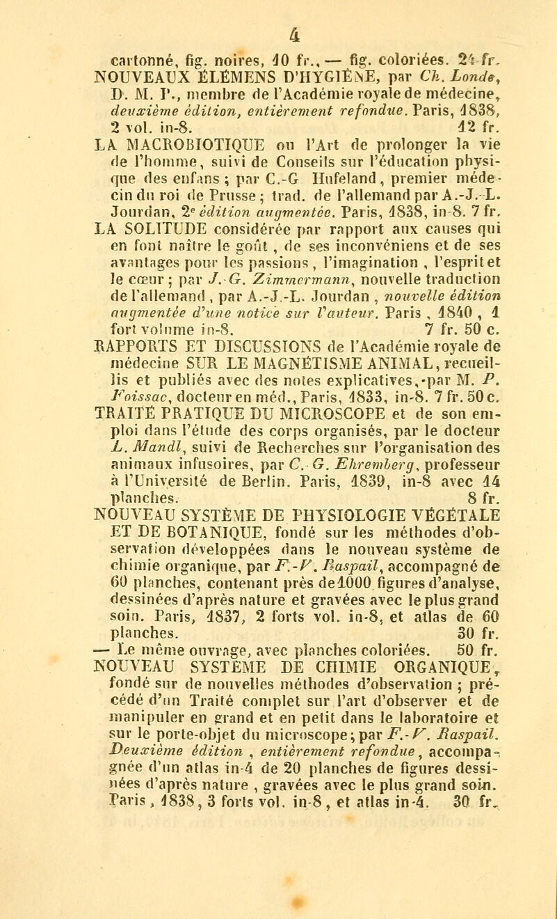 4 cartonné, fig. noires, dO fr.,— fig. coloriées. 2'î fr, NOUVEAUX ÉLËMENS D'HYGlÊiNE, par Ch. Londe, D. M. V., membre de l'Académie royale de médecine, deuxième édition, entièrement refondue. Paris, d838, 2 lol. in-8. 42 fr. LA MACROBIOTIQUE on l'Art de prolonger la rie de l'homme, suivi de Conseils sur l'éducation physi- que des enfans ; par C.-G Hufeland , premier méde- cin du roi «le Prusse; trad. de l'allemand par A.-J.L. Jourdan, 2 édition augmentée. Paris, 4838, in-8. 7 fr. LA SOLITUDE considérée par rapport aux causes qui en font naître le goût, de ses inconvéniens et de ses avantages pour les passions , l'imagination , l'esprit et le cœur ; par J. G. Zimmermann^ nouvelle traduction de l'allemand , par A.-J.-L. Jourdan , nouvelle édition augmentée dhine notice sur Vauteur. Paris , 4840 , 4 fort volume in-8. 7 fr. 50 c. RAPPORTS ET DISCUSSIONS de l'Académie royale de médecine SUR LE MAGNÉTISME ANIMAL, recueil- lis et publiés avec des noies explicatives,-par M. P. Fo^■^5ac, docteur en méd., Paris, d833, in-8. 7fr. 50c. TRAITE PRATIQUE DU MICROSCÇPE et de son em- ploi dans l'élude des corps organisés, par le docteur L.Mandl, suivi de Recherches sur l'organisation des animaux infusoires, par C. G. Ehremherg, professeur à l'Université de Berlin. Paris, 4839, in-8 avec 44 planches. 8 fr. NOUVEAU SYSTÈME DE PHYSIOLOGIE VÉGÉTALE ET DE BOTANIQUE, fondé sur les méthodes d'ob- servation développées dans le nouveau système de chimie organique, par F.-F. liaspail, accompagné de 60 planches, contenant près de4000 figures d'analyse, dessinées d'après nature et gravées avec le plus grand soin. Paris, 4837, 2 forts vol. in-8, et atlas de 60 planches. 30 fr. — Le même ouvrage, avec planches coloriées. 50 fr. NOUVEAU SYSTEME DE CHIMIE ORGANIQUE, fondé sur de nouvelles méthodes d'observation ; pré- cédé d'un Traité complet sur l'art d'observer et de manipuler en grand et en petit dans le laboratoire et sur le porte-objet du microscope ; par i^.-/^. Baspail, Deuxième édition , entièrement refondue.^ accompa-^ gnée d'un atlas in-4 de 20 planches de figures dessi- nées d'après nature , gravées avec le plus grand soi-n. Paris, 4838, 3 forts vol. in-8 , et atlas in-4. 30 fr.