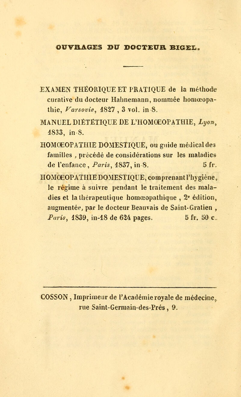 OWB.AGmS nu BOCTXÎTB. BIGEI., EXAMEN THÉORIQUE ET PRATIQUE de la méthoée curalive du docteur Halmemann, nommée homœopa- Ihie, f^arsovie, 4827 , 3 vol. in 8. MANUEL DIÉTÉTIQUE DE L'HOMOEOPATHÏE, Lyon^ 4833, in-8. HOMŒOPATHÏE DOMESTIQUE, ou gtiide médical des familles , précédé de considérations sur les maladies de l'enfance, Paris, 4837, in 8, 5 fr. HOMŒOPATHÏE DOMESTIQUE, comprenant l'hygiène, le régime à suivre pendant le traitement des mala- dies et lalhérapeulique homœopathique , 2 édition, augmentée, par le docteur Beauvais de Saint-Gratien , Faris, 18S9, in-î8 de 624 pages. 5 fr. 50 c. COSSON, Imprimeur de l'Académie royale de médecine,,