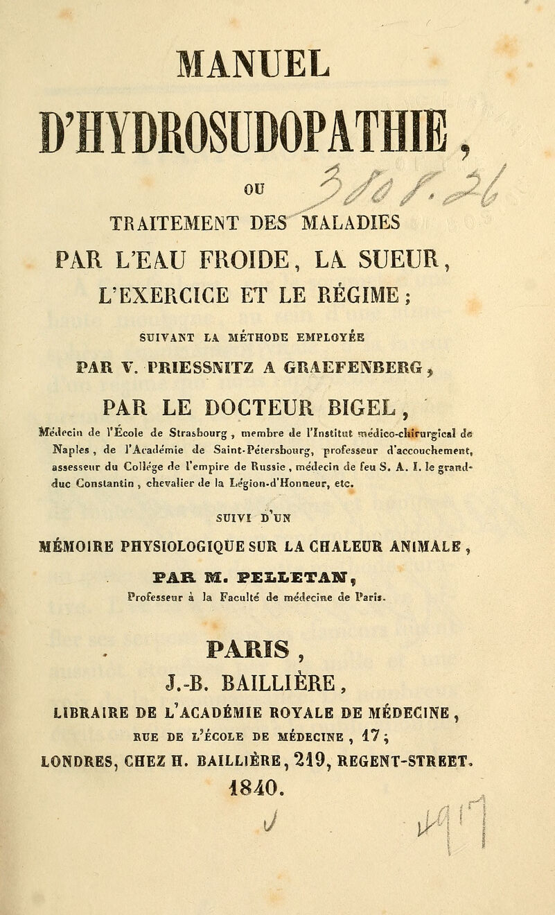 D'HYDROSUDOPATHIE, TRAITEMEMT DES MALADIES PAR L'EAU FROIDE, LA SUEUR, L'EXERCICE ET LE RÉGIME; SUIVANT LA MÉTHODE EMPLOYEE PAR \\ PRIESSl^'ITZ A GîIAEFEjV'BEEG , PAR LE DOCTEUR BIGEL , Metlecin de l'École de Strasbourg , membre de l'înstitwt médico-cliirurgicaî do Naples , de l'Académie de Saint-Pétersbour», professeur d'accouchemerst, assesseur du Collège de l'empire de Russie , médecin de feu S. A. I. le grand- duc Constantin , chevalier de la Le'gion-d'Honmeur, etc. suîVï d'un MÉMOIRE PHYSIOLOGIQUE SUR LA CHALEUR ANIMALE, PAR M. PEI.X.£TAM, Professeur à la Faculté d« médeciîîe de Paris. PARIS, J.-B. BAÏLLIÈRE, LIBRAIRE DE l'ACADÉMIE ROYALE DE MÉDECINE, RUE DE l'École de médecine , 17 ; LONDRES, CHEZ H. BAILLIÉRE, 219, REGENT-STREET, 1840. J