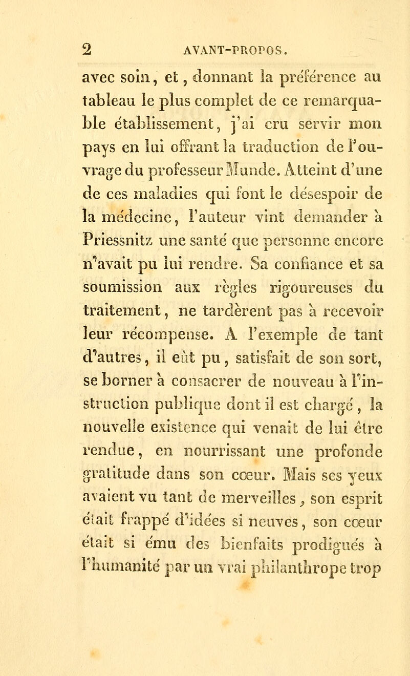 avec soin, et, donnant la préférence au tableau îe plus complet de ce remarcjua- ble établissement, j'ai cru servir mon pays en lai offrant la traduction de F ou- vrage du professeur Blunde. Atteint d'une de ces maladies cjui font le désespoir de îame'decine, l'auteur vint demandera Priessnitz une santé que personne encore n''avait pu lui rendre. Sa confiance et sa soumission aux règles rigoureuses du traitement, ne tardèrent pas a recevoir leur récompense. A l'exemple de tant crautres, il eiit pu, satisfait de son sort, se borner à consacrer de nouveau à Fin- struclion publique dont il est cîiargé , la nouvelle existence qui venait de lui élre rendue, en nourrissant une profonde gratitude dans son cœur. Mais ses yeux avaient vu tant de merveilles ^ son esprit était frappé d'aidées si neuves, son cœur était si ému des bienfaits prodigués à rhamanité par un vrai pliiiantbrope trop