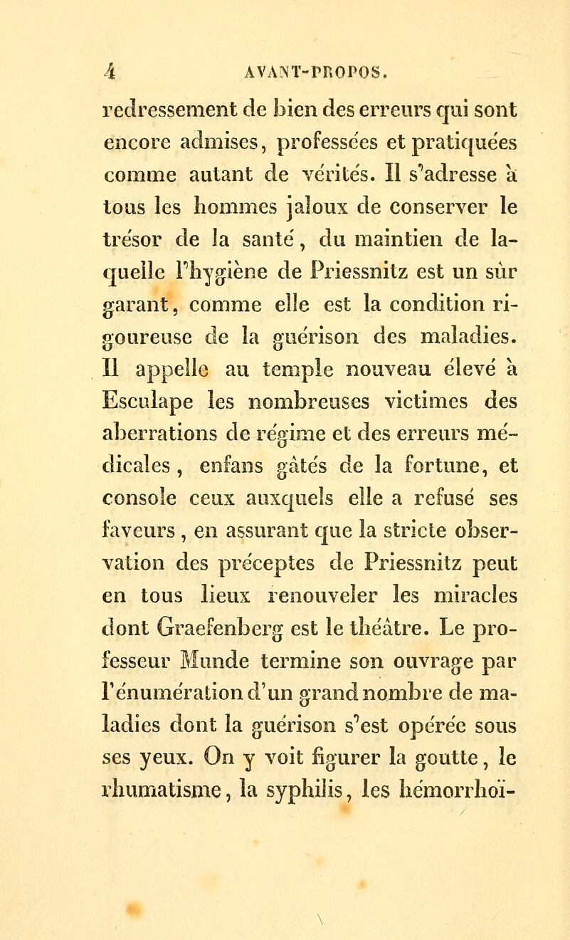 redressement de bien des erreurs qui sont encore admises, professées et pratiquées comme autant de vérités. Il s*'adresse a tous les hommes jaloux de conserver le trésor de la santë, du maintien de la- quelle rhygiène de Priessnitz est un sur garant, comme elle est la condition ri- goureuse de la guërison des maladies. Il appelle au temple nouveau élevé a Esculape les nombreuses victimes des aberrations de régime et des erreurs mé- dicales , enfans gâtés de la fortune, et console ceux auxquels elle a refusé ses faveurs , en assurant que la stricte obser- vation des préceptes de Priessnitz peut en tous lieux renouveler les miracles dont Graefenberg est le théâtre. Le pro- fesseur Munde termine son ouvrage par rénumération d'un grand nombre de ma- ladies dont la guérison s^est opérée sous ses yeux. On y voit figurer la goutte, le rhumatisme, la syphilis, les hémorrhoï-