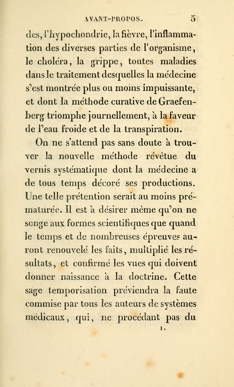 des, l'iiypoclionclrie, la fièvre, l'inflamma- tion des diverses parties de l'organisme, le cliolëra, la grippe, toutes maladies dans le traitement desquelles la médecine s'^est montrée plus ou moms impuissante, et dont la méthode curative de Graefen- herg triomphe journellement, a la faveur de Peau froide et de la transpiration. On ne s'attend pas sans doute a trou- ver la nouvelle méthode revêtue du vernis systématique dont la médecine a de tous temps décoré ses productions. Une telle prétention serait au moins pré- maturée. Il est a désirer même qu''on ne songe aux formes scientifiques que quand le temps et de nombreuses épreuve? au- ront renouvelé les faits, multiplié les ré- sultats , et confirmé les vues qui doivent donner naissance à la doctrine. Cette sage temporisation préviendra la faute commise par tous les auteurs de systèmes médicaux, qui, ne procédant pas du