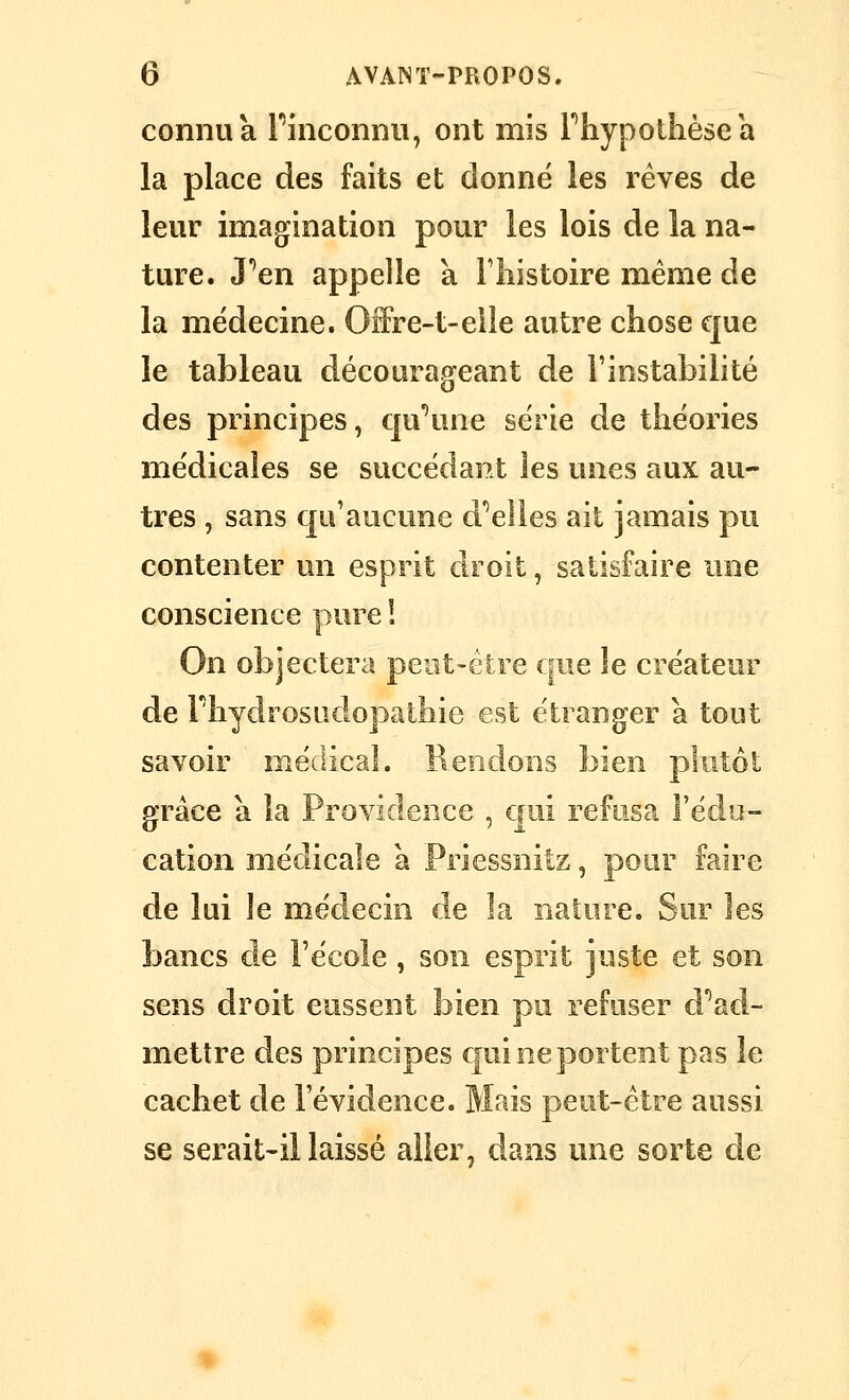 connu a Finconnii, ont mis Phypothèsea la place des faits et donné les rêves de leur imagfination pour les lois de la na- ture. J'^en appelle a Fliistoire même de la médecine. Offre-t-elle autre chose que le tableau décourageant de l'instabilité des principes, c]u\me série de théories médicales se succédant les unes aux au- tres , sans qu'aucune d''elles ait jamais pu contenter un esprit droit, satisfaire une conscience pure ! On objectera peut-être que le créateur de l'hydrosudopathie est étranger a tout savoir médical. Rendons bien plutôt grâce a la Providence , qui refusa l'édu- cation médicale a Priessnitz, pour faire de lui le médecin de la nature. Sur les bancs de l'école , son esprit juste et son sens droit eussent bien pu refuser d''ad- metlre des principes qui ne portent pas le cachet de l'évidence. Mais peut-être aussi se serait-il laissé aller, dans une sorte de