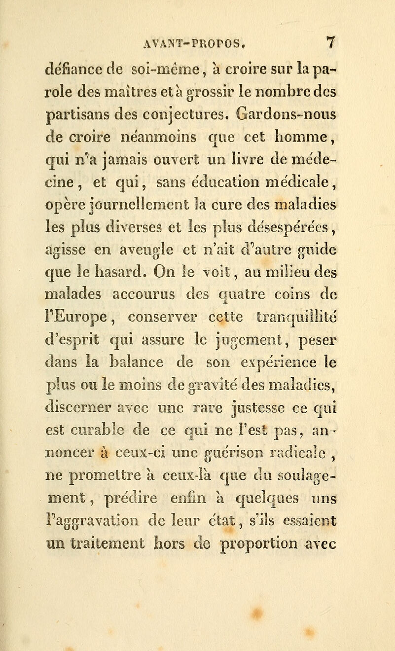 défiance de soi-même, a croire sur la pa- role des maîtres età grossir le nombre des partisans des conjectures. Gardons-nous de croire néanmoins que cet homme, qui n'^a jamais ouvert mi livre de méde- cine , et qui, sans éducation médicale, opère journellement la cure des maladies les plus diverses et les plus dësespe'rëes, agisse en aveugle et n'ait d''aotre guide que le hasard. On le voit, au milieu des malades accourus des ciuatre coins de FEurope, conserver cette traoc|ui!iitë d'esprit qui assure le jugement, peser dans la balance de son expérience le plus ou le moins de gravité des maladies, discerner avec une rare justesse ce qui est curable de ce qui ne Fest pas, an- noncer à ceux-ci une guérison radicale , ne promettre à cenx-Fa que du soulage- ment , prédire enfin a cpelques nns Faggravation de leur état, s'ils essaient un traitement hors de proportion avec