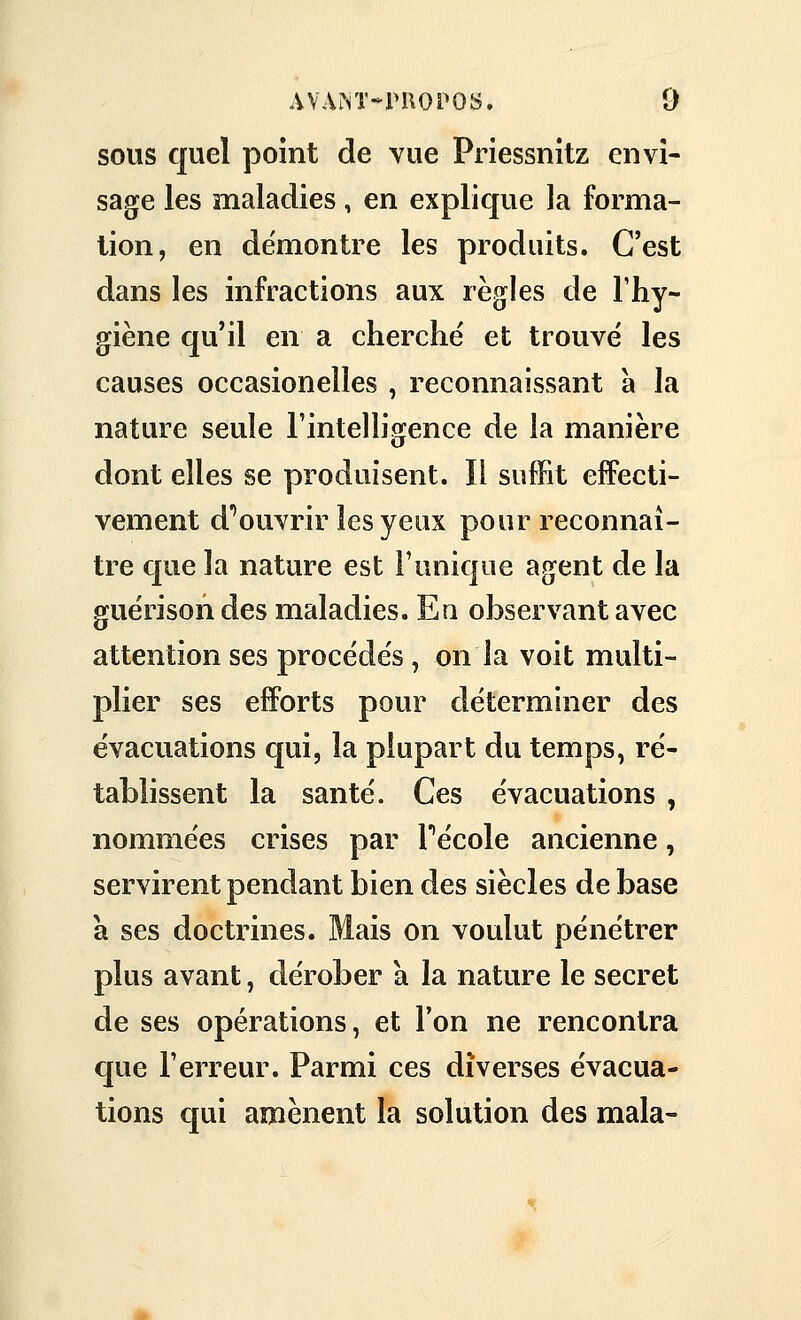 sous quel point de vue Priessnitz envi- sage les maladies, en explique la forma- lion, en de'montre les produits. C'est dans les infractions aux règles de l'hy- giène qu'il en a cherche et trouvé les causes occasioneîles , reconnaissant à la nature seule l'intelligence de la manière dont elles se produisent. Il suffit effecti- vement d''ouvrir les yeux pour reconnaî- tre que la nature est l'unique agent de la guérisondes maladies. En observant avec attention ses procèdes , on la voit multi- plier ses efiForts pour déterminer des évacuations qui, la plupart du temps, ré- tablissent la santé. Ces évacuations , nommées crises par Técole ancienne, servirent pendant bien des siècles de base à ses doctrines. Mais on voulut pénétrer plus avant, dérober a la nature le secret de ses opérations, et l'on ne rencontra que l'erreur. Parmi ces diverses évacua- tions qui amènent la solution des mala-