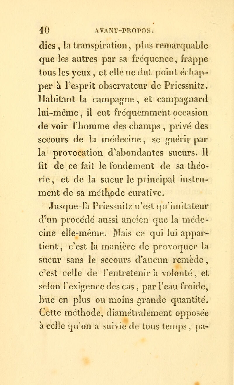 dies , la transpiration, plus remarquable que les autres par sa fréquence, frappe tous les yeux, et elle ne dut point échap- per à Fesprit observateur de Priessnitz. Habitant la campagne , et campagnard lui-même, il eut fréquemment occasion de voir l'iiomme des champs , privé des secours de la médecine, se guérir par la provocation d'abondantes sueurs. Il fit de ce fait le fondement de sa théo- rie , et de la sueur le principal instru- ment de sa méthode curative. Jusque-la Priessnitz n'est qu'imitateur d'^un procédé aussi ancien que la méde- cine elle-même. Mais ce qui lui appar- tient , c'est la manière de provoquei* la sueur sans le secours d'aucun remède, c''est celle de l'entretenir a volonté, et selon l'exigence des cas , par l'eau froide, bue en plus ou moins grande quantité. Cette méthode, diamétralement opposée à celle qu'on a suivie de tous temps, pa-