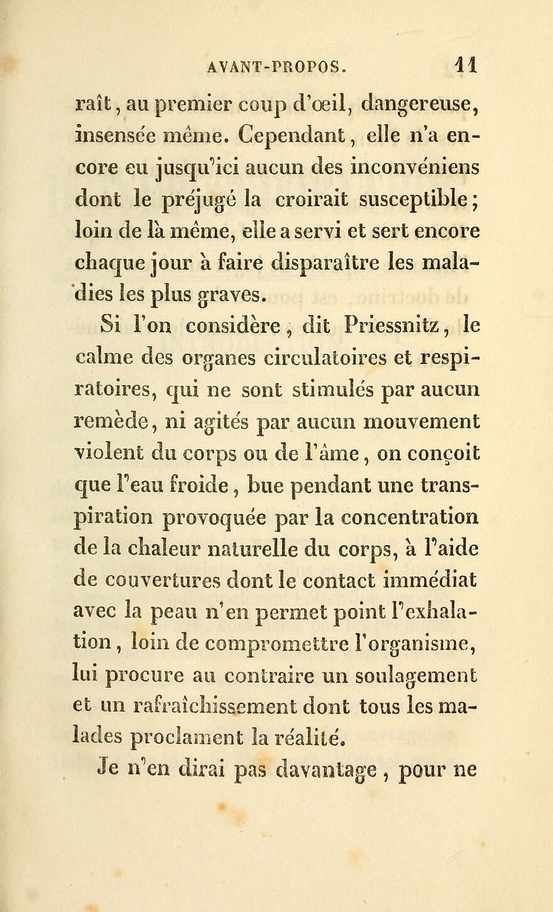 raît, au premier coup d'œil, dangereuse, insensée même. Cependant, elle n'a en- core eu jusc|u''ici aucun des inconvéniens dont le préjugé la croirait susceptible ; loin de la même, elle a servi et sert encore chaque jour à faire disparaître les mala- dies les plus graves. Si l'on considère, dit Priessnitz, le calme des organes circulatoires et respi- ratoires, c|ui ne sont stimulés par aucun remède, ni agités par aucun mouvement violent du corps ou de l'âme, on conçoit que Feau froide, bue pendant une trans- piration provoquée par la concentration de la chaleur naturelle du corps, a Faide de couvertures dont le contact immédiat avec la peau n'en permet point F exhala- tion , loin de compromettre F organisme, lui procure au contraire mi soulagement et un rafraîchissement dont tous les ma- lades proclament la réalité. Je n''en dirai pas davantage, pour ne