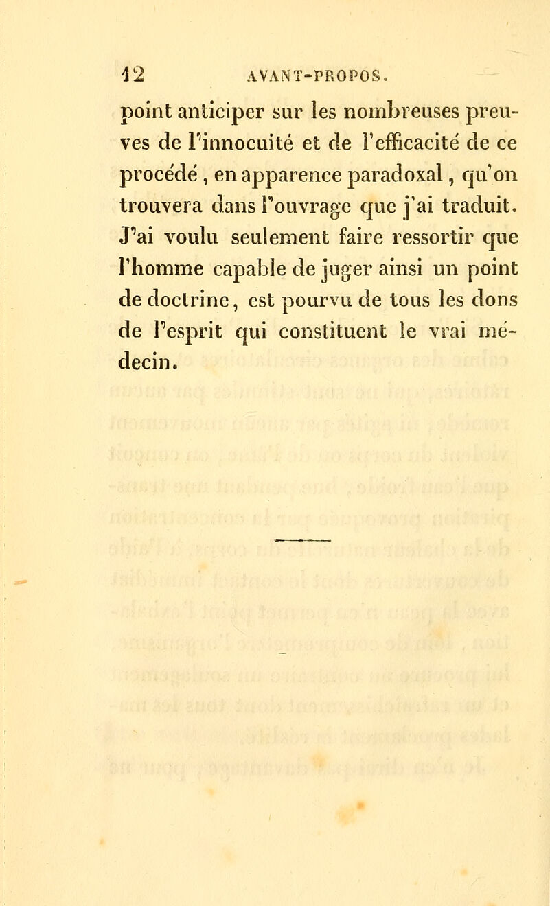 point anticiper sur les nombreuses preu- ves de Finnocuité et de l'efficacité de ce procédé , en apparence paradoxal, qu'on trouvera dans Fouvrage que j'ai traduit. J''ai voulu seulement faire ressortir cjue l'homme capable de juger ainsi un point de doctrine, est pourvu de tous les dons de Fesprit qui constituent le vrai mé- decin.