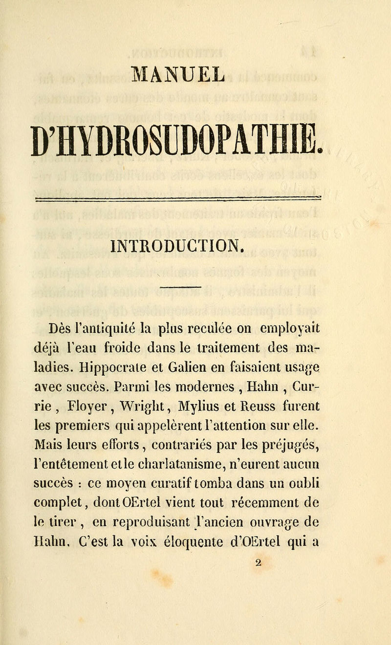 MANUEL D'HYDROSUDOPATHIE. INTRODUCTION. Dès rantiquité la plus reculée on employait déjà Teau froide dans le traitement des ma- ladies. Hippocrate et Galien en faisaient usage avec succès. Parmi les modernes , Hahn , Gur- rie , Floyer, Wright, Mylius et Pveuss furent les premiers qui appelèrent l'attention sur elle. Mais leurs efforts, contrariés par les préjugés, Tentêtementetle charlatanisme, n'eurent aucun succès : ce moyen curatif tomba dans un oubli complet, dontOErtel vient tout récemment de le tirer , en reproduisant Tancien ouvrage de Hahn, C'est la voix éloquente d'OErtel qui a