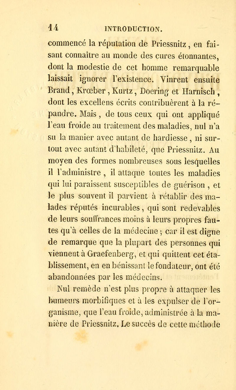 commencé la réputation de Priessnitz, en fai- sant connaître au monde des cures étonnantes, dont la modestie de cet homme remarquable laissait ignorer l'existence. Vinrent ensuite Brand, Krœber, Kurtz, Doering et Harnîsch , dont les excellens écrits contribuèrent à la ré- pandre. Mais , de tous ceux qui ont appliqué Teau froide au traitement des maladies, nul n'a su la manier avec autant de hardiesse, ni sur- tout avec autant d'habileté, que Priessnitz. Au moyen des formes nombreuses sous lesquelles il l'administre , il attaque toutes les maladies qui lui paraissent susceptibles de guérison , et le plus souvent il parvient à rétablir des ma- lades réputés incurables, qui sont redevables de leurs souffrances moins à leurs propres fau- tes qu'à celles de la médecine ; car il est digne de remarque que la plupart des personnes qui viennent à Graefenberg, et qui quittent cet éta- blissement, en en bénissant le fondateur, ont été abandonnées par les médecins. Nul remède n'est plus propre à attaquer les humeurs morbifjques et à les expulser de lor- ganisme, que l'eau froide, administrée à la ma- nière de Priessnitz, Le succès de cette mclbode