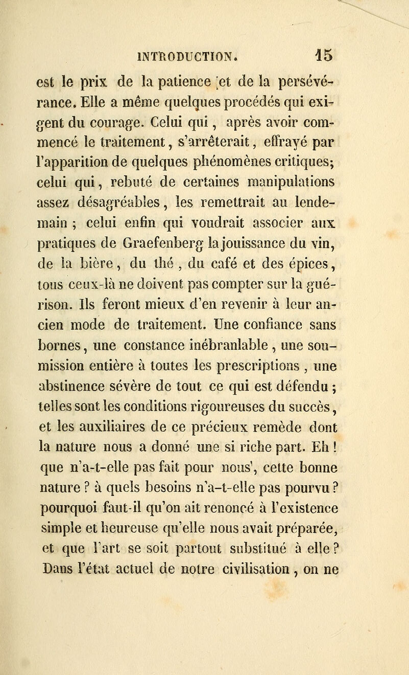 est le prix de îa patience 'et de la persévé- rance. Elle a même quelques procédés qui exi- gent du courage. Celui qui, après avoir com- mencé le traitement, s'arrêterait, effrayé par l'apparition de quelques phénomènes critiques; celui qui, rebuté de certaines manipulations assez désagréables, les remettrait au lende- main ; celui enfin qui voudrait associer aux pratiques de Graefenberg la jouissance du vin, de la bière, du tlié , du café et des épices, tous ceux-ià ne doivent pas compter sur la gué- rison. Ils feront mieux d'en revenir à leur an- cien mode de traitement. Une confiance sans bornes, une constance inébranlable , une sou- mission entière à toutes les prescriptions , une abstinence sévère de tout ce qui est défendu ; telles sont les conditions rigoureuses du succès, et les auxiliaires de ce précieux remède dont la nature nous a donné une si riche part. Eh ! que n'a-t-elle pas fait pour nous\ cette bonne nature ? à quels besoins n'a-t~eile pas pourvu ? pourquoi faut-il qu'on ait renoncé à l'existence simple et heureuse qu'elle nous avait préparée, et que Fart se soit partout substitué à elle ? Dans l'état actuel de notre civilisation, on ne