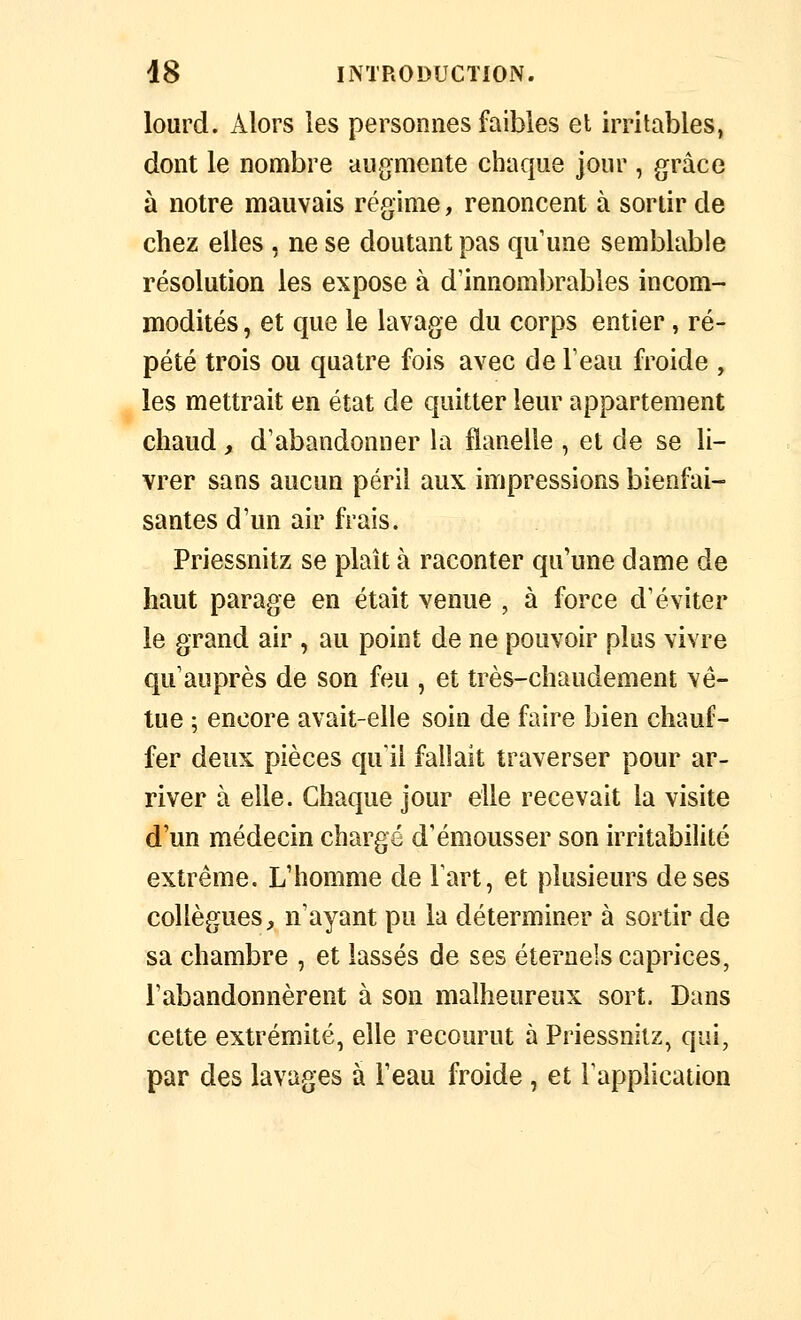 lourd. Alors les personnes faibles el irritables, dont le nombre aug^mente chaque jour , grâce à notre mauvais régime, renoncent à sortir de chez elles , ne se doutant pas qu'une semblable résolution les expose à d'innombrables incom- modités , et que le lavage du corps entier, ré- pété trois ou quatre fois avec de Teau froide , les mettrait en état de quitter leur appartement chaud, d'abandonner la flanelle , et de se li- vrer sans aucun péril aux impressions bienfai- santes d'un air frais. Priessnitz se plaît à raconter qu'une dame de haut parage en était venue , à force d'éviter le grand air , au point de ne pouvoir plus vivre qu'auprès de son feu , et très-chaudement vê- tue ; encore avait-elle soin de faire bien chauf- fer deux pièces qu'il fallait traverser pour ar- river à elle. Chaque jour elle recevait la visite d'un médecin chargé d'émousser son irritabilité extrême. L'homme de Fart, et plusieurs de ses collègues, n'ayant pu la déterminer à sortir de sa chambre , et lassés de ses éternels caprices, l'abandonnèrent à son malheureux sort. Dans cette extrémité, elle recourut à Priessnitz, qui, par des lavages à l'eau froide, et l'application