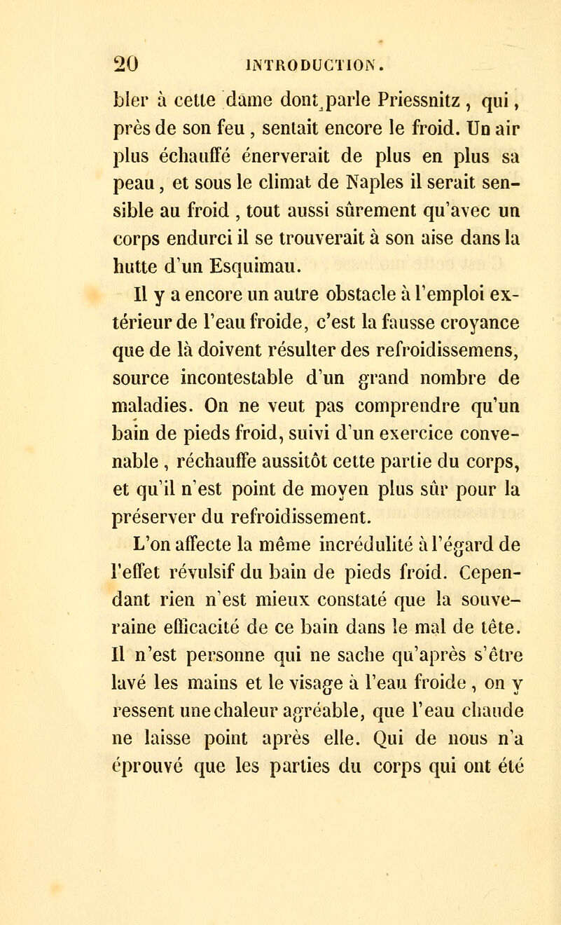 bler à cette dame dont^parle Priessnitz , qui, près de son feu, sentait encore le froid. Un air plus échauffé énerverait de plus en plus sa peau, et sous le climat de Naples il serait sen- sible au froid , tout aussi sûrement qu'avec un corps endurci il se trouverait à son aise dans la hutte d'un Esquimau. Il y a encore un autre obstacle à l'emploi ex- térieur de l'eau froide, c'est la fausse croyance que de là doivent résuher des refroidissemens, source incontestable d'un grand nombre de maladies. On ne veut pas comprendre qu'un bain de pieds froid, suivi d'un exercice conve- nable , réchauffe aussitôt cette partie du corps, et qu'il n'est point de moyen plus sûr pour la préserver du refroidissement. L'on affecte la même incrédulité à l'égard de l'effet révulsif du bain de pieds froid. Cepen- dant rien n'est mieux constaté que la souve- raine efficacité de ce bain dans le mal de tête. Il n'est personne qui ne sache qu'après s'être lavé les mains et le visage à l'eau froide , on y ressent une chaleur agréable, que l'eau chaude ne laisse point après elle. Qui de nous n'a éprouvé que les parties du corps qui ont été