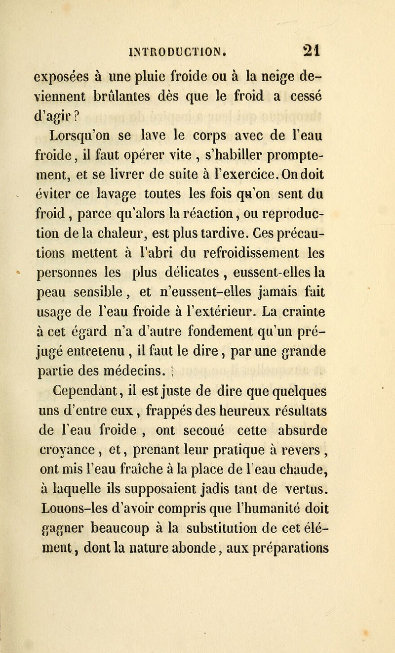 exposées à une pluie froide ou à la neige de- viennent brûlantes dès que le froid a cessé d'agir ? Lorsqu'on se lave le corps avec de l'eau froide, il faut opérer vite , s'habiller prompte- ment, et se livrer de suite à l'exercice. On doit éviter ce lavage toutes les fois qu'on sent du froid , parce qu'alors la réaction, ou reproduc- tion de la chaleur, est plus tardive. Ces précau- tions mettent à l'abri du refroidissement les personnes les plus délicates , eussent-elles la peau sensible, et n'eussent-elles jamais Mt usage de l'eau froide à l'extérieur. La crainte à cet égard n'a d'autre fondement qu'un pré- jugé entretenu, il faut le dire, par une grande partie des médecins, i Cependant, il est juste de dire que quelques uns d'entre eux, frappés des heureux résultats de l'eau froide , ont secoué cette absurde croyance, et, prenant leur pratique à revers , ont mis l'eau fraîche à la place de Teau chaude, à laquelle ils supposaient jadis tant de vertus. Louons-les d'avoir compris que l'humanité doit gagner beaucoup à la substitution de cet élé- ment , dont la nature abonde, aux préparations