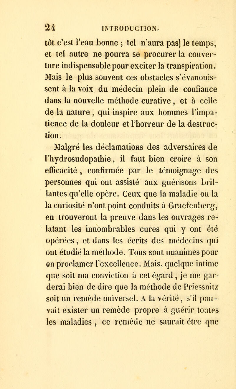 tôt c'est l'eau bonne ; tel n'aura pas] le temps, et tel autre ne pourra se procurer la couver- ture indispensable pour exciter la transpiration. Mais le plus souvent ces obstacles s'évanouis- sent à la voix du médecin plein de confiance dans la nouvelle méthode curative, et à celle de la nature, qui inspire aux hommes Timpa- tience de la douleur et Thorreur de la destruc- tion. Malgré les déclamations des adversaires de l'hydrosudopathie, il faut bien croire à son efficacité , confirmée par le témoignage des personnes qui ont assisté aux guérisons bril- lantes qu'elle opère. Ceux que la maladie ou la la curiosité n'ont point conduits à Graefenberg, en trouveront la preuve dans les ouvrages re- latant les innombrables cures qui y ont été opérées, et dans les écrits des médecins qui ont étudié la méthode. Tous sont unanimes pour en proclamer rexcellence. Mais, quelque intime que soit ma conviction à cet égard, je me gar- derai bien de dire que la méthode de Priessniiz soit un remède universel. A la vérité, s'il pou- vait exister un remède propre à guérir tontes les maladies , ce remède ne saurait être que