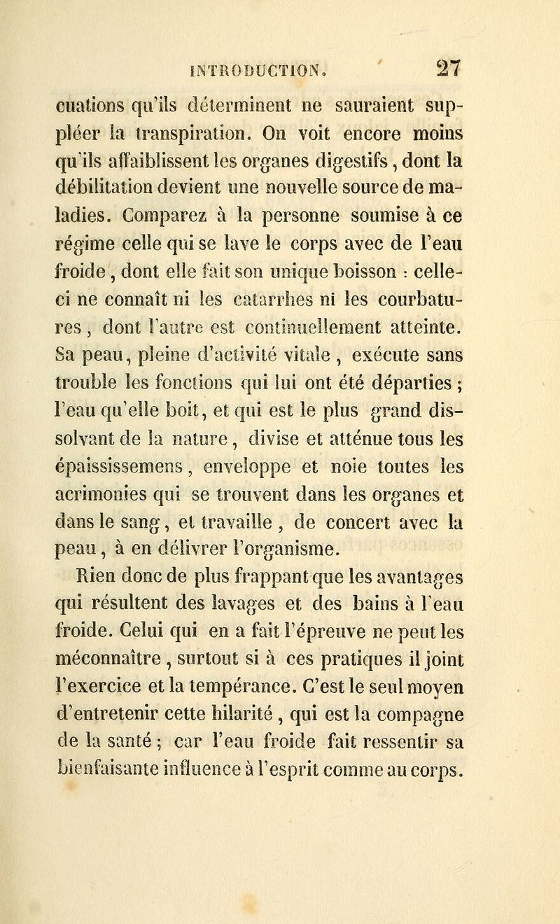 cualions qu'ils clétermioent ne saoraient sup- pléer la transpiration. On voit encore moins qu'ils affaiblissent les organes digestifs, dont la débilitation devient une nouvelle source de ma- ladies. Comparez à la personne soumise à ce régime celle qui se lave le corps avec de l'eau froide , dont elle fait son unique boisson : celle- ci ne connaît ni les caianiies ni les courbatu- res , dont raiitre est continuellement atteinte. Sa peau, pleine d'activité vitale , exécute sans trouble les fonctions qui lui ont été départies ; l'eau qu'elle boit, et qui est le plus grand dis- solvant de la nature, divise et atténue tous les épaississemens, enveloppe et noie toutes les acrimonies qui se trouvent dans les organes et dans le sang, et travaille , de concert avec la peau, à en délivrer l'organisme. Rien donc de plus frappant que les avantages qui résultent des lavages et des bains à Feau froide. Celui qui en a fait l'épreuve ne peut les méconnaître , surtout si à ces pratiques il joint l'exercice et la tempérance. C'est le seul moyen d'entretenir cette hilarité , qui est la compagne de la santé ; car l'eau froide fait ressentir sa bienfaisante influence à l'esprit comme au corps.