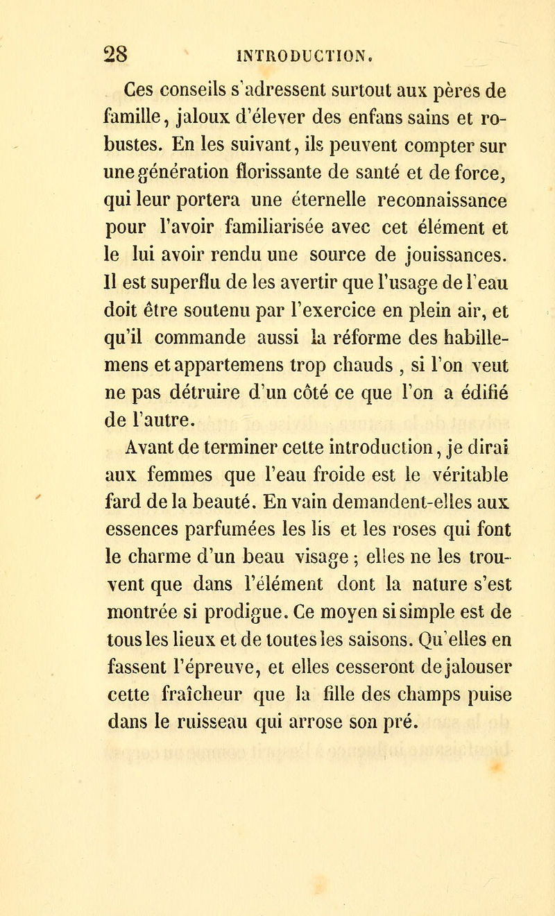 Ces conseils s'adressent surtout aux pères de famille, jaloux d'élever des enfans sains et ro- bustes. En les suivant, ils peuvent compter sur une génération florissante de santé et de force, qui leur portera une éternelle reconnaissance pour l'avoir familiarisée avec cet élément et le lui avoir rendu une source de jouissances. Il est superflu de les avertir que l'usage de l'eau doit être soutenu par l'exercice en plein air, et qu'il commande aussi la réforme des habille- mens et appartemens trop chauds , si l'on veut ne pas détruire d'un côté ce que l'on a édifié de l'autre. Avant de terminer cette introduction, je dirai aux femmes que l'eau froide est le véritable fard de la beauté. En vain demandent-elles aux essences parfumées les lis et les roses qui font le charme d'un beau visage ; elles ne les trou- vent que dans l'élément dont la nature s'est montrée si prodigue. Ce moyen si simple est de tous les lieux et de toutes les saisons. Qu'elles en fassent l'épreuve, et elles cesseront de jalouser cette fraîcheur que la fille des champs puise dans le ruisseau qui arrose son pré.