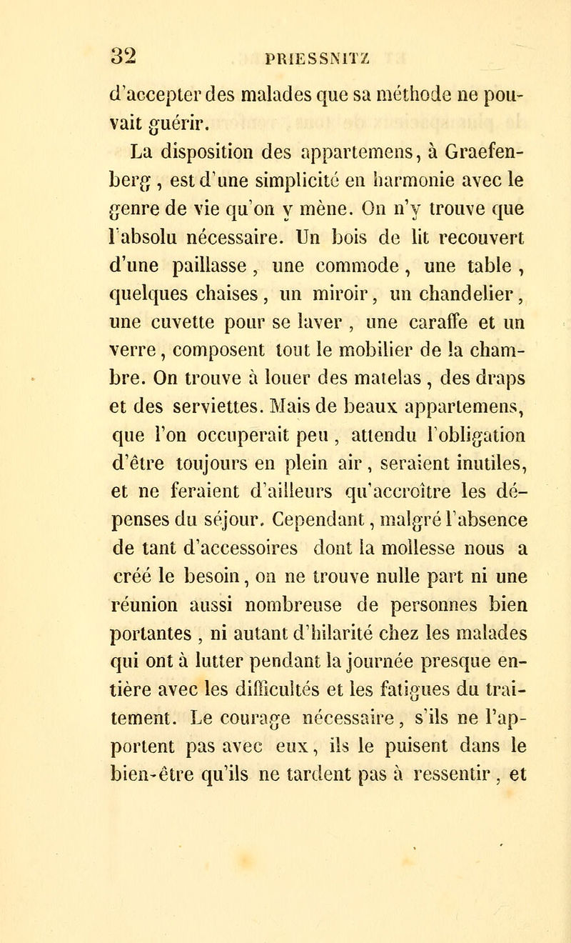 d'accepter des malades que sa méthode ne pou- vait guérir. La disposition des appartemens, à Graefen- ber^j, est d'une simplicité en harmonie avec le genre de vie qu'on y mène. On n'y trouve que l'absolu nécessaire. Un bois de lit recouvert d'une paillasse, une commode, une table , quelques chaises , un miroir, un chandelier, une cuvette pour se laver , une caraffe et un verre, composent tout le mobilier de la cham- bre. On trouve à louer des matelas , des draps et des serviettes. Mais de beaux appartemens, que l'on occuperait peu, attendu l'obligation d'être toujours en plein air, seraient inutiles, et ne feraient d'ailleurs qu'accroître les dé- penses du séjour. Cependant, malgré l'absence de tant d'accessoires dont la mollesse nous a créé le besoin, on ne trouve nulle part ni une réunion aussi nombreuse de personnes bien portantes , ni autant d'hilarité chez les malades qui ont à lutter pendant la journée presque en- tière avec les difficultés et les fatigues du trai- tement. Le courage nécessaire, s'ils ne l'ap- portent pas avec eux, ils le puisent dans le bien-être qu'ils ne tardent pas à ressentir , et