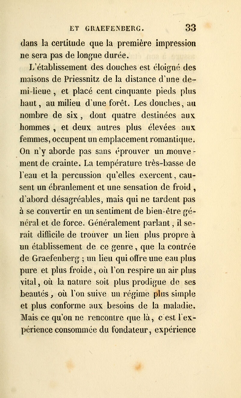 dans la cerlilude que la première impression ne sera pas de longue durée. L'établissement des douches est éloigné des maisons de Priessnitz de la distance d'une de- mi-lieue , et placé cent cinquante pieds plus haut, au milieu d'une forêt. Les douches, au nombre de six , dont quatre destinées aux hommes , et deux autres plus élevées aux femmes, occupent un emplacement romantique. On n'y aborde pas sans éprouver un mouve - ment de crainte. La température très-basse de l'eau et la percussion qu'elles exercent, cau- sent un ébranlement et une sensation de froid , d'abord désagréables, mais qui ne tardent pas à se convertir en un sentiment de bien-être gé- néral et de force. Généralement parlant, il se- rait difficile de trouver un lieu plus propre à un établissement de ce genre, que la contrée de Graefenberg ; un lieu qui offre une eau plus pure et plus froide, où l'on respire un air plus vital, où la nature soit plus prodigue de ses beautés, où l'on suive un régime plus simple et plus conforme aux besoins de la maladie. Mais ce qu'on ne rencontre que là, c est lex- périence consommée du fondateur, expérience