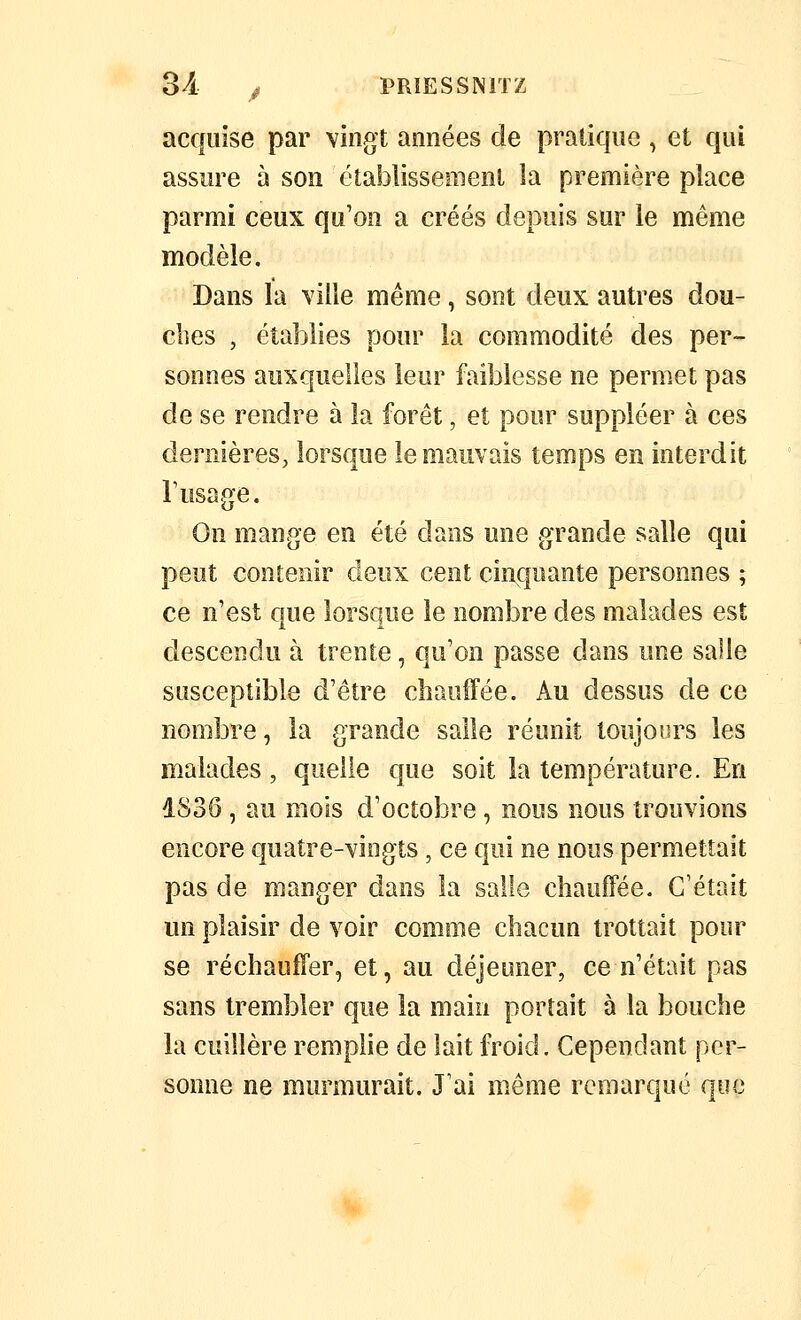 3 A y PRIES SNITZ acquise par vingt années de pratique , et qui assure à son établissement la première place parmi ceux qu'on a créés depuis sur le même modèle. Dans la ville même, sont deux autres dou- clies , établies pour la commodité des per- sonnes auxquelles leur faiblesse ne permet pas de se rendre à la forêt, et pour suppléer à ces dernières, lorsque le mauvais temps en interdit r usage. On mange en été dans une grande salle qui peut contenir deux cent cinquante personnes ; ce n'est que lorsque le nombre des malades est descendu à trente, qu'on passe dans une salle susceptible d'être cbaufFée. Au dessus de ce nombre, la grande salle réunit toujours les malades , quelle que soit la température. En dS36 , au mois d'octobre , nous nous trouvions encore quatre-vingts , ce qui ne nous permettait pas de manger dans la salle chauffée. C'était un plaisir de voir comme chacun trottait pour se réchauffer, et, au déjeuner, ce n'était pas sans trembler que la main portait à la bouche la cuillère remplie de lait froid. Cependant per- sonne ne murmurait. J'ai même remarqué que