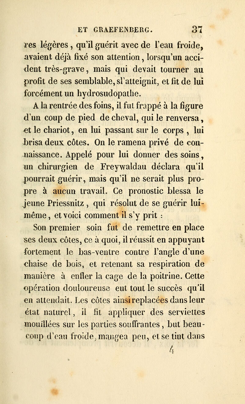 i^es légères, qu'il guérit avec de l'eau froide, avaient déjà fixé son attention, lorsqu'un acci- dent très-grave, mais qui devait tourner au profit de ses semblable, sFatteignit, et fit de lui forcément un hydrosudopathe. A la rentrée des foins, il fut frappé à la figure d'un coup de pied de cheval, qui le renversa, ^t le chariot, en lui passant sur le corps , lui brisa deux côtes. On le ramena privé de con- naissance. Appelé pour lui donner des soins, un chirurgien de Freywaldau déclara qu'il pourrait guérir, mais qu'il ne serait plus pro- pre à aucun travail. Ce pronostic blessa le jeune Priessnitz , qui résolut de se guérir lui- même , et voici comment il s'y prit : Son premier soin fut de remettre en place ses deux côtes, ce à quoi, il réussit en appuyant fortement le bas-ventre contre l'angle d'une chaise de bois, et retenant sa respiration de manière à enfler la cage de la poitrine. Cette opération douloureuse eut tout le succès qu'il en attendait. Les côtes ainsireplacées dans leur état naturel, il fit applifjuer des serviettes mouillées sur les parties souffrantes, but beau- coup d'eau froide, mangea pen, et se tint dans