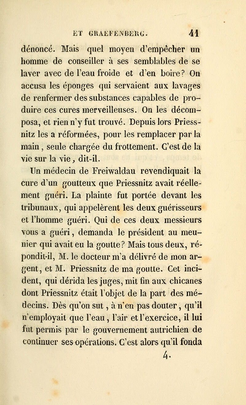 dénoncé. Mais quel moyen d'empêcher un homme de conseiller à ses semblables de se laver avec de l'eau froide et d'en boire? On accusa les éponges qui servaient aux lavages de renfermer des substances capables de pro- duire ces cures merveilleuses. On les décom- posa, et rien n'y fut trouvé. Depuis lors Priess- nitz les a réformées, pour les remplacer par la main, seule chargée du frottement. C'est de la vie sur la vie, dit-il. Un médecin de Freiwaldau revendiquait la cure d'un goutteux que Priessnitz avait réelle- ment guéri. La plainte fut portée devant les tribunaux, qui appelèrent les deux guérisseurs et l'homme guéri. Qui de ces deux messieurs vous a guéri, demanda le président au meu- nier qui avait eu la goutte? Mais tous deux, ré- pondit-il, M. le docteur m'a délivré de mon ar- gent, et M. Priessnitz de ma goutte. Cet inci- dent, qui dérida les juges, mit fin aux chicanes dont Priessnitz était l'objet de la part des mé- decins. Dès qu'on sut, à n'en pas douter, qu'il n'employait que l'eau, l'air et l'exercice, il lui fut permis par le gouvernement autrichien de continuer ses opérations. C'est alors qu'il fonda 4.