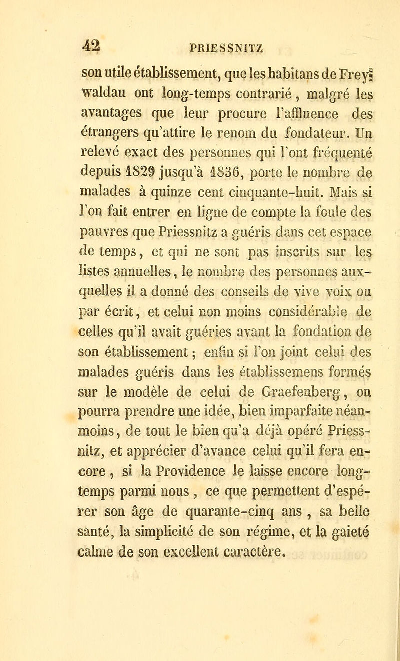 son utile établissement, que les habitans de Freyj waldau ont long-temps contrarié, malgré les avantages que leur procure i'affluence des étrangers qu'attire le renom du fondateur. Un relevé exact des jDersonnes qui Font fréquenté depuis 1829 jusqu'à d836, porte le nombre de malades à quinze cent cinquante-huit. Mais si ion fait entrer en ligne de compte la fouie des pauvres que Priessnitz a guéris dans cet espace de temps, et qui ne sont pas inscrits sur les listes annuelles, le nombre des personnes aux- quelles il a donné des conseils de vive voix ou par écrit, et celui non moins considérable de celles qu'il avait guéries avant la fondation de son établissement ; enfui si l'on joint celui des malades guéris dans les établissemens formas sur le modèle de celai de Graefenberg, on pourra prendre une idée, bien imparfaite néan- moins, de tout le bien qu'a déjà opéré Priess- nitz, et apprécier d'avance celui qu'il fera en- core , si la Providence le laisse encore long- temps parmi nous , ce que permettent d'espé- rer son âge de quarante-cinq ans , sa belle santé, la simplicité de son régime, et la gaieté calme de son excellent caractère.