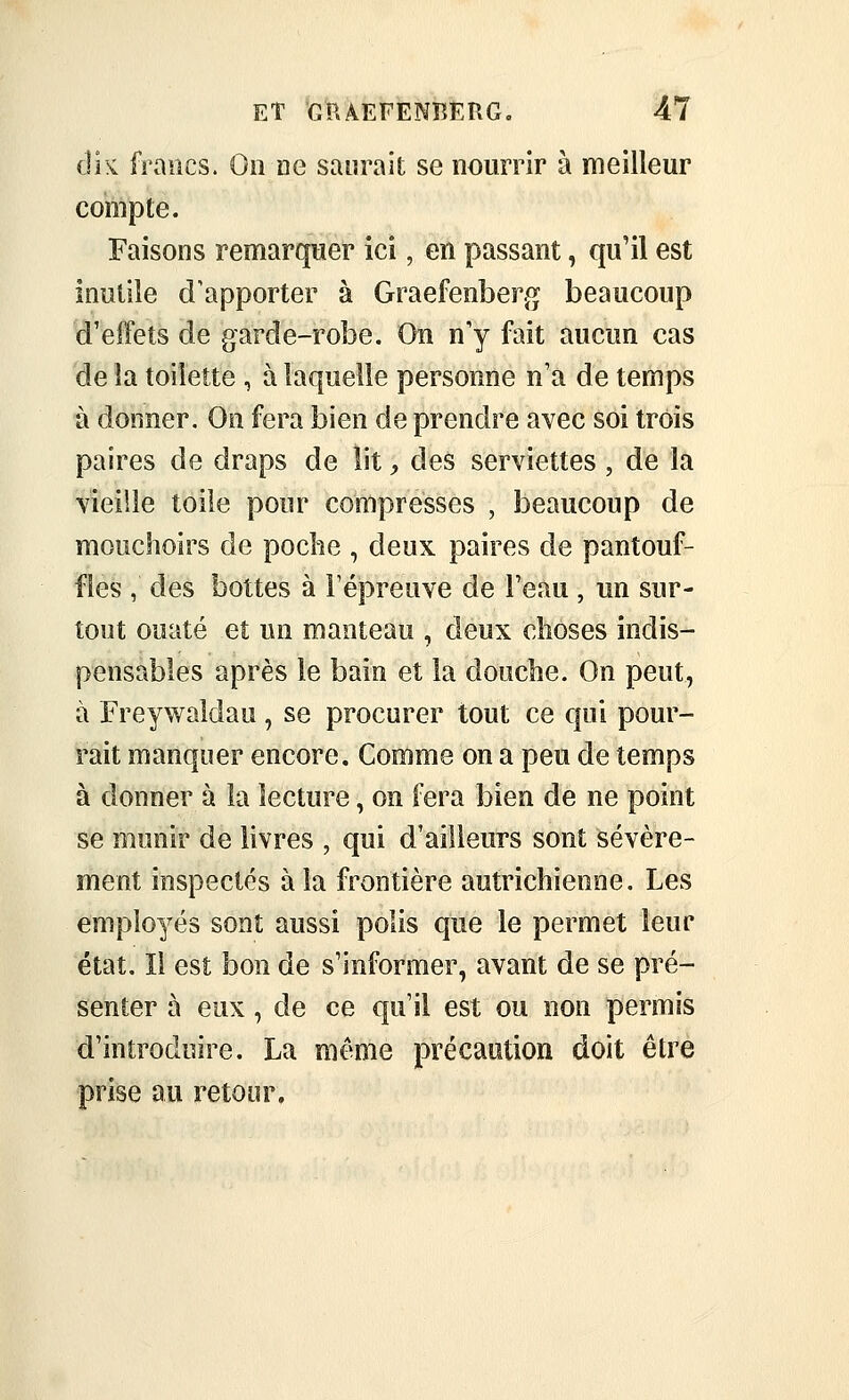 clk fraucs. On ne saurait se nourrir à meilleur compte. Faisons remarquer ici, en passant, qu'il est inutile d'apporter à Graefenberg beaucoup d'effets de garde-robe. On n'y fait aucun cas de la toilette , à laquelle personne n'a de temps à donner. On fera bien de prendre avec soi trois paires de draps de lit, des serviettes , de la vieille toile pour compresses , beaucoup de mouchoirs de poche , deux paires de pantouf- fles , des bottes à l'épreuve de l'eau , un sur- tout ouaté et un manteau , deux choses indis- pensables après le baie et la douche. On peut, à Freywaldau, se procurer tout ce qui pour- rait manquer encore. Comme on a peu de temps à donner à la lecture, on fera bien de ne point se munir de livres , qui d'ailleurs sont sévère- ment inspectés à la frontière autrichienne. Les employés sont aussi polis que le permet leur état. Il est bon de s'informer, avant de se pré- senter à eux, de ce qu'il est ou non permis d'introduire. La même précaution doit être prise au retour.