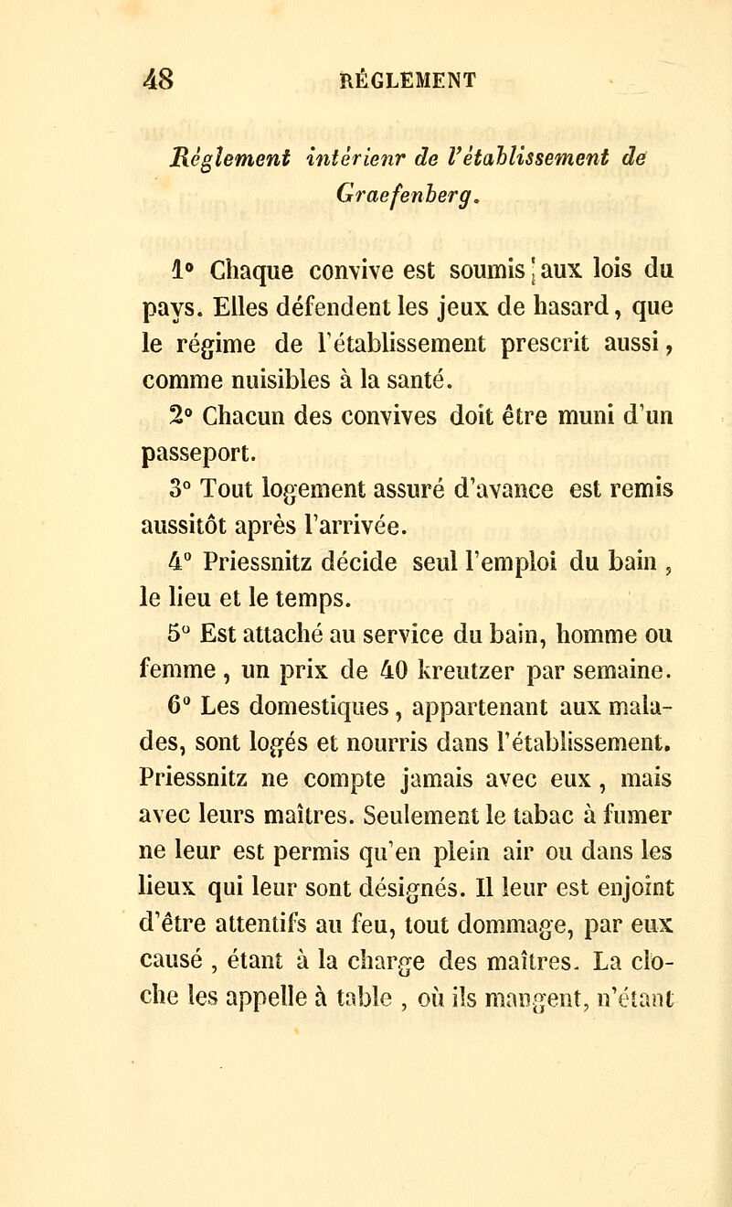 AS RÈGLEMENT Règlement intèrienr de V établis sèment de Graefenberg, l*» Chaque convive est soumis ' aux lois du pays. Elles défendent les jeux de hasard, que le régime de rétablissement prescrit aussi, comme nuisibles à la santé. 2® Chacun des convives doit être muni d'un passeport. 3° Tout logement assuré d'avance est remis aussitôt après l'arrivée. 4 Priessnitz décide seul l'emploi du bain , le lieu et le temps. 5 Est attaché au service du bain, homme ou femme, un prix de 40 kreutzer par semaine. 6^ Les domestiques, appartenant aux mala- des, sont logés et nourris dans l'établissement. Priessnitz ne compte jamais avec eux , mais avec leurs maîtres. Seulement le tabac à fumer ne leur est permis qu'en plein air ou dans les lieux qui leur sont désignés. Il leur est enjoint d'être attentifs au feu, tout dommage, par eux causé , étant à la charge des maîtres. La clo- che les appelle à table , où ils mangent, n'étant