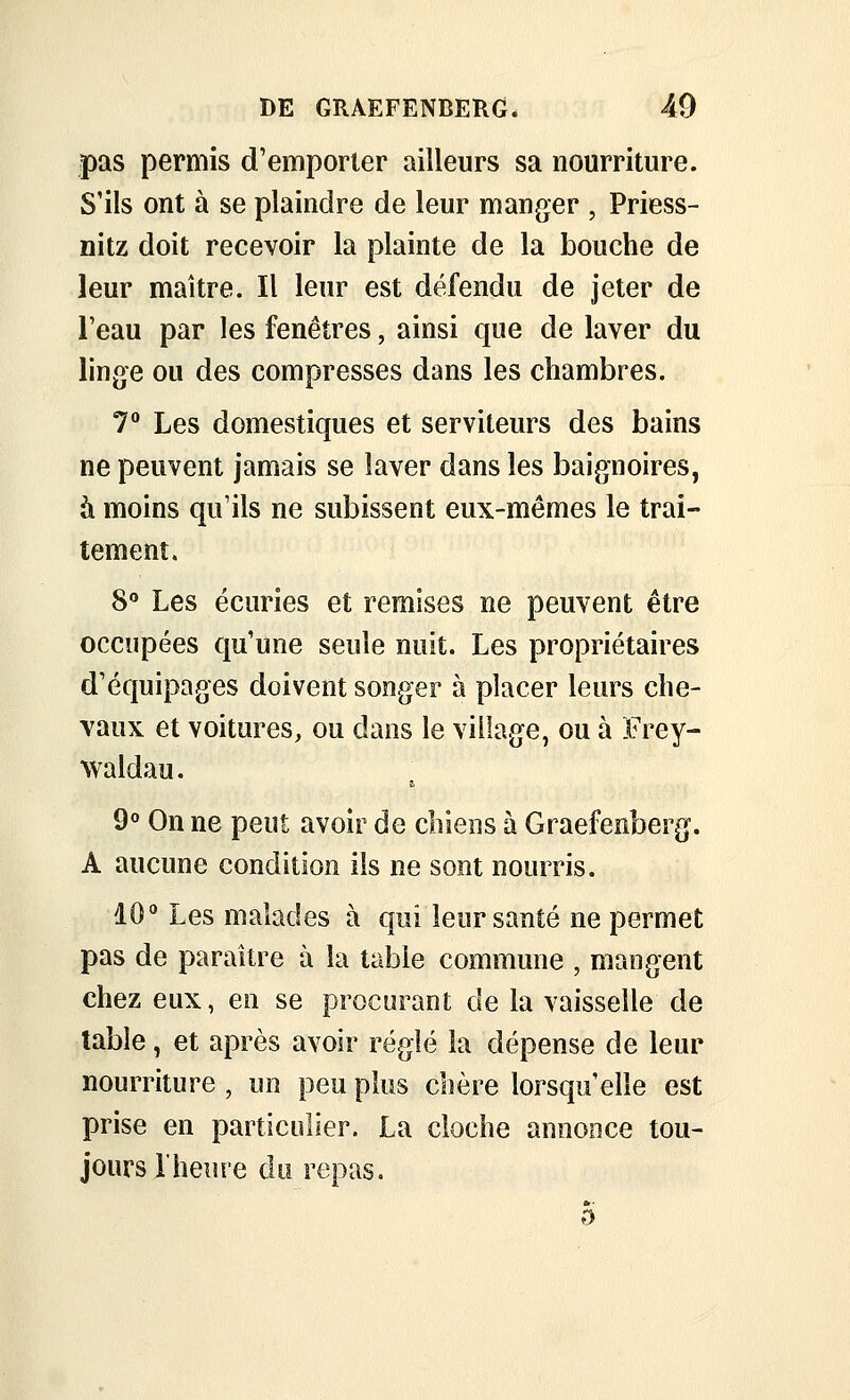 pas permis d'emporter ailleurs sa nourriture. S'ils ont à se plaindre de leur manger , Priess- nitz doit recevoir la plainte de la bouche de leur maître. Il leur est défendu de jeter de l'eau par les fenêtres, ainsi que de laver du linge ou des compresses dans les chambres. 7° Les domestiques et serviteurs des bains ne peuvent jamais se laver dans les baignoires, à moins qu'ils ne subissent eux-mêmes le trai- tement. S Les écuries et remises ne peuvent être occupées qu'une seule nuit. Les propriétaires d'équipages doivent songer à placer leurs che- vaux et voitures, ou dans le village, ou à Erey- waldau. 9° On ne peut avoir de chiens à Graefenberg. A aucune condition ils ne sont nourris. 10 Les malades à qui leur santé ne permet pas de paraître à la table commune , mangent chez eux, en se procurant de la vaisselle de table, et après avoir réglé la dépense de leur nourriture , un peu plus chère lorsqu'elle est prise en particulier. La cloche annonce tou- jours l'heure du repas. 5