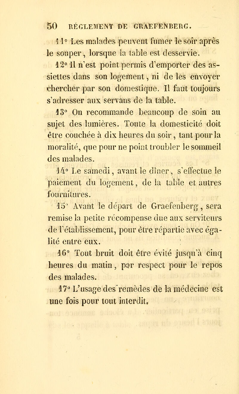 1 î ° Les malades peuvent fumer le soir après le souper, lorsque la table est desservie. d2° Il n'est point permis d'emporter des as- siettes dans son logement, ni de les envoyer chercher par son domestique. Il faut toujours s'adresser aux servans de la table. ^3 On recommande beaucoup de soin au sujet des lumières. Toute la domesticité doit être couchée à dix heures du soir, tant pour la moralité, que pour ne point troubler le sommeil des malades. ^4° Le samedi, avant le dîner, s'effectue le paiement du logement, de la table et autres fournitures. 15' Avant le départ de Graefenberg, sera remise la petite récompense due aux serviteurs de l'établissement, pour être répartie avec éga- lité entre eux. 16*' Tout bruit doit être évité jusqu'à cinq heures du matin, par respect pour le repos des malades. 17'' L'usage des'remèdes de la médecine est une fois pour tout interdit.