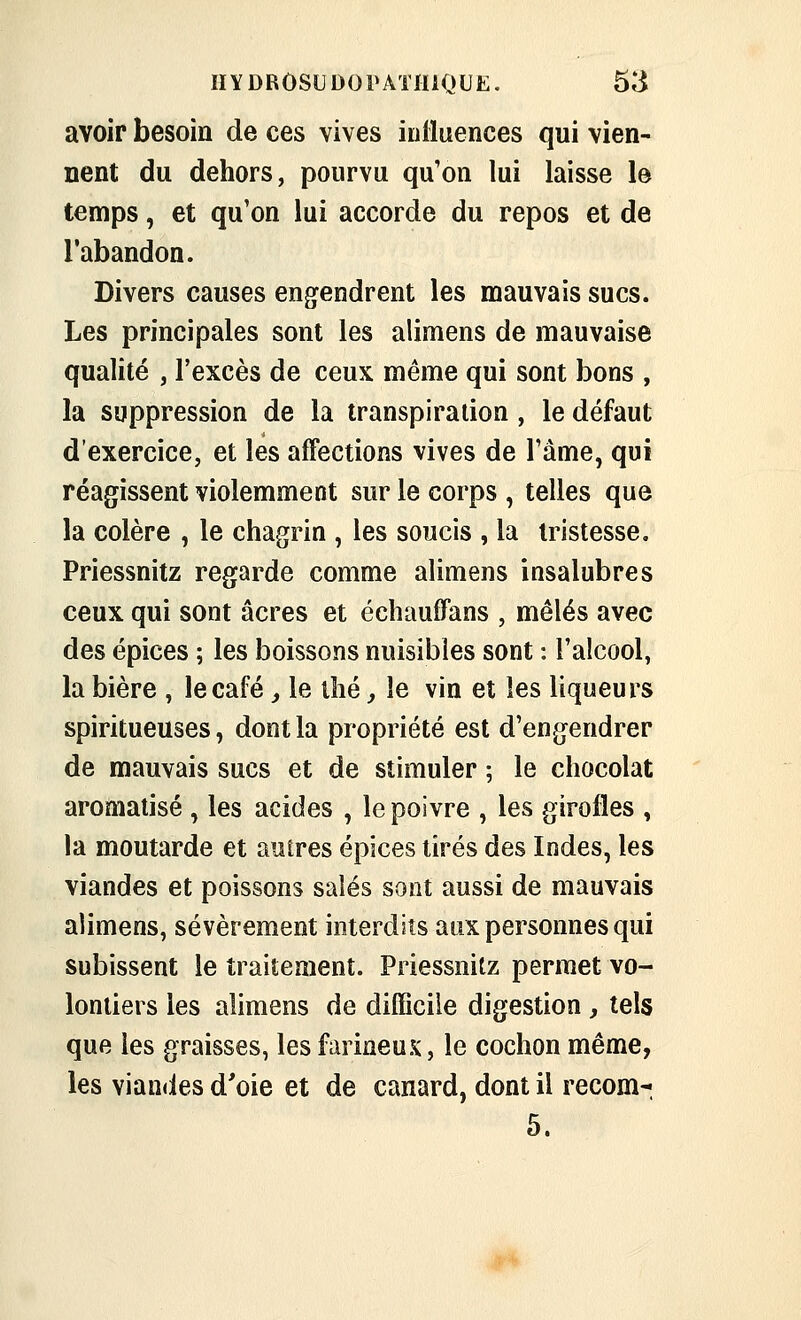 avoir besoin de ces vives iulluences qui vien- nent du dehors, pourvu qu'on lui laisse le temps, et qu'on lui accorde du repos et de l'abandon. Divers causes engendrent les mauvais sucs. Les principales sont les alimens de mauvaise qualité , l'excès de ceux même qui sont bons , la suppression de la transpiration , le défaut d'exercice, et les affections vives de l'âme, qui réagissent violemment sur le corps , telles que la colère , le chagrin , les soucis , la tristesse, Priessnitz regarde comme alimens insalubres ceux qui sont acres et échauffans , mêlés avec des épices ; les boissons nuisibles sont : l'alcool, la bière , le café, le thé, le vin et les liqueurs spiritueuses, dont la propriété est d'engendrer de mauvais sucs et de stimuler ; le chocolat aromatisé , les acides , le poivre , les girofles , la moutarde et autres épices tirés des Indes, les viandes et poissons salés sont aussi de mauvais alimens, sévèrement interdits aux personnes qui subissent le traitement. Priessnitz permet vo- lontiers les alimens de difficile digestion, tels que les graisses, les farineux, le cochon même, les vian<ies d'oie et de canard, dont il recom-. 5.