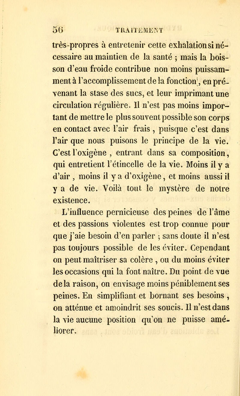 très-propres à entretenir cette exhalations! né- cessaire au maintien de la santé ; mais la bois- son d'eau froide contribue non moins puissam- ment à l'accomplissement de la fonction', en pré- venant la stase des sucs, et leur imprimant une circulation régulière. Il n'est pas moins impor- tant de mettre le plus souvent possible son corps en contact avec l'air frais , puisque c'est dans Fair que nous puisons le principe de la vie. C'est Toxigène , entrant dans sa composition, qui entretient l'étincelle de la vie. Moins il y a d'air , moins il y a d'oxigène, et moins aussi il y a de vie. Voilà tout le mystère de notre existence. L'influence pernicieuse des peines de l'âme et des passions violentes est trop connue pour que j'aie besoin d'en parler ; sans doute il n'est pas toujours possible de les éviter. Cependant on peut maîtriser sa colère , ou du moins éviter les occasions qui la font naître. Du point de vue delà raison, on envisage moins péniblement ses peines. En simplifiant et bornant ses besoins , on atténue et amoindrit ses soucis. Il n'est dans la vie aucune position qu'on ne puisse amé- liorer.