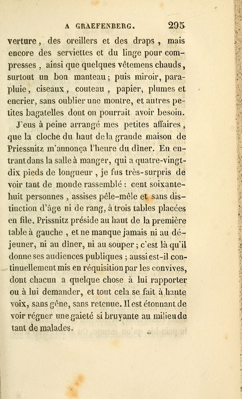 verture, des oreillers et des draps , mais encore des serviettes et du linge pour com- presses , ainsi que quelques vêtemens chauds, surtout un bon manteau ; puis miroir, para- pluie , ciseaux, couteau , papier, plumes et encrier, sans oublier une montre, et autres pe- tites bagatelles dont on pourrait avoir besoin. J'eus à peine arrangé mes petites affaires, que la cloche du haut delà grande maison de Priessnitz m'annonça l'heure du dîner. En en- trant dans la salle à manger, qui a quatre-vingt- dix pieds de longueur , je fus très-surpris de voir tant de monde rassemblé : cent soixante- huit personnes , assises pêle-mêle et sans dis- tinction d'âge ni de rang, à trois tables placées en file. Prissnitz préside au haut de la première table à gauche , et ne manque jamais ni au dé- jeuner, ni au dîner, ni au souper ; c'est là qu'il donne ses audiences publiques ; aussi est-il con- tinuellement mis en réquisition par les convives, dont chacun a quelque chose à lui rapporter ou à lui demander, et tout cela se fait à haute voix, sans gêne, sans retenue. H est étonnant de voir régner une gaieté si bruyante au milieu de tant de malades.