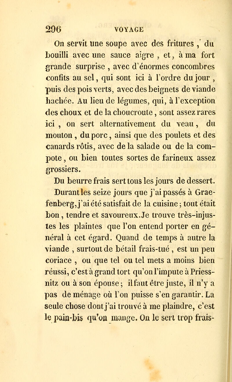 On servit une soupe avec des fritures / du bouilli avec une sauce aigre , et, à ma fort grande surprise , avec d'énormes concombres confits au sel, qui sont ici à Tordre du jour , puis des pois verts, avec des beignets de viande hachée. Au lieu de légumes, qui, à Texception des choux et de la choucroute, sont assez rares ici , on sert alternativement du veau, du mouton , du porc, ainsi que des poulets et des canards rôtis, avec de la salade ou de la com- pote , ou bien toutes sortes de farineux assez grossiers. Du beurre frais sert tous les jours de dessert. Durant les seize jours que j'ai passés à Grae- fenberg, j'ai été satisfait de la cuisine ; tout était bon, tendre et savoureux. Je trouve très-injus- tes les plaintes que l'on entend porter en gé- néral à cet égard. Quand de temps à autre la viande , surtout de bétail frais-tué , est un peu coriace , ou que tel ou tel mets a moins bien réussi, c'est à grand tort qu'on l'impute à Priess- nitz ou à son épouse ; il faut être juste, il n'y a pas de ménage oii l'on puisse s'en garantir. La seule chose dont j'ai trouvé à me plaindre, c'est lepaiu-bis qu'on mange. On le sert trop frais-