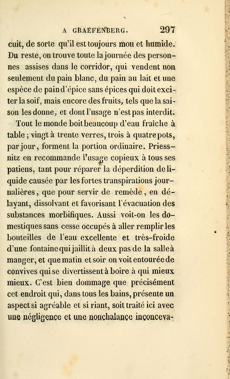 cuit, de sorte qu'il est toujours mou et humide. Du reste, on trouve toute la journée des person- nes assises dans le corridor, qui vendent non seulement du pain blanc, du pain au lait et une espèce de paind'épice sans épices qui doit exci- ter la soif, mais encore des fruits, tels que la sai- son lesdonnC;, et dont l'usage n'est pas interdit. Tout le monde boit beaucoup d'eau fraîche à table ; vingt à trente verres, trois à quatre pots, par jour, forment la portion ordinaire. Priess- nitz en recommande Tusage copieux à tous ses patiens, tant pour réparer la déperdition de li- quide causée par les fortes transpirations jour- nalières , que pour servir de remède , en dé- layant, dissolvant et favorisant l'évacuation des substances morbifiques. Aussi voit-on les do- mestiques sans cesse occupés à aller remplir les bouteilles de l'eau excellente et très-froide d'une fontaine qui jaillit à deux pas de la salleà manger, et que matin et soir on voit entourée de convives qui se divertissent à boire à qui mieux mieux. C'est bien dommage que précisément cet endroit qui, dans tous les bains, présente un aspect si agréable et si riant, soit traité ici avec une négligence et une nonchalance inconceva-