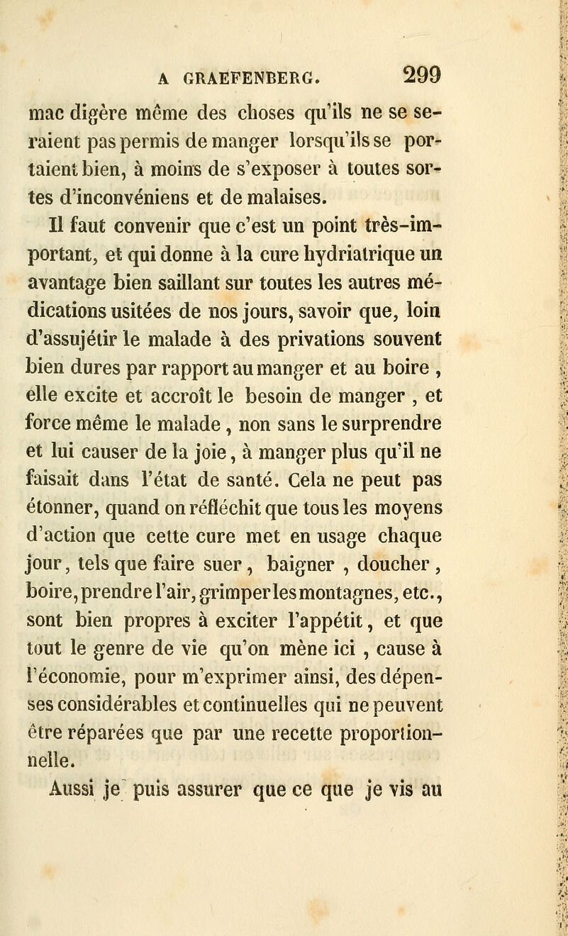 mac digère même des choses qu'ils ne se se- raient pas permis de manger lorsqu'ils se por- taient bien, à moins de s'exposer à toutes sor- tes d'inconvéniens et de malaises. Il faut convenir que c'est un point très-im- portant, et qui donne à la cure hydriatrique un avantage bien saillant sur toutes les autres mé- dications usitées de nos jours, savoir que, loin d'assujétir le malade à des privations souvent bien dures par rapport au manger et au boire , elle excite et accroît le besoin de manger , et force même le malade, non sans le surprendre et lui causer de la joie, à manger plus qu'il ne faisait dans l'état de santé. Cela ne peut pas étonner, quand on réfléchit que tous les moyens d'action que celte cure met en usage chaque jour, tels que faire suer, baigner , doucher, boire, prendre l'air, grimper les montagnes, etc., sont bien propres à exciter l'appétit, et que tout le genre de vie qu'on mène ici , cause à l'économie, pour m'exprimer ainsi, des dépen- ses considérables et continuelles qui ne peuvent être réparées que par une recelte proporîion- nelle. Aussi je puis assurer que ce que je vis au