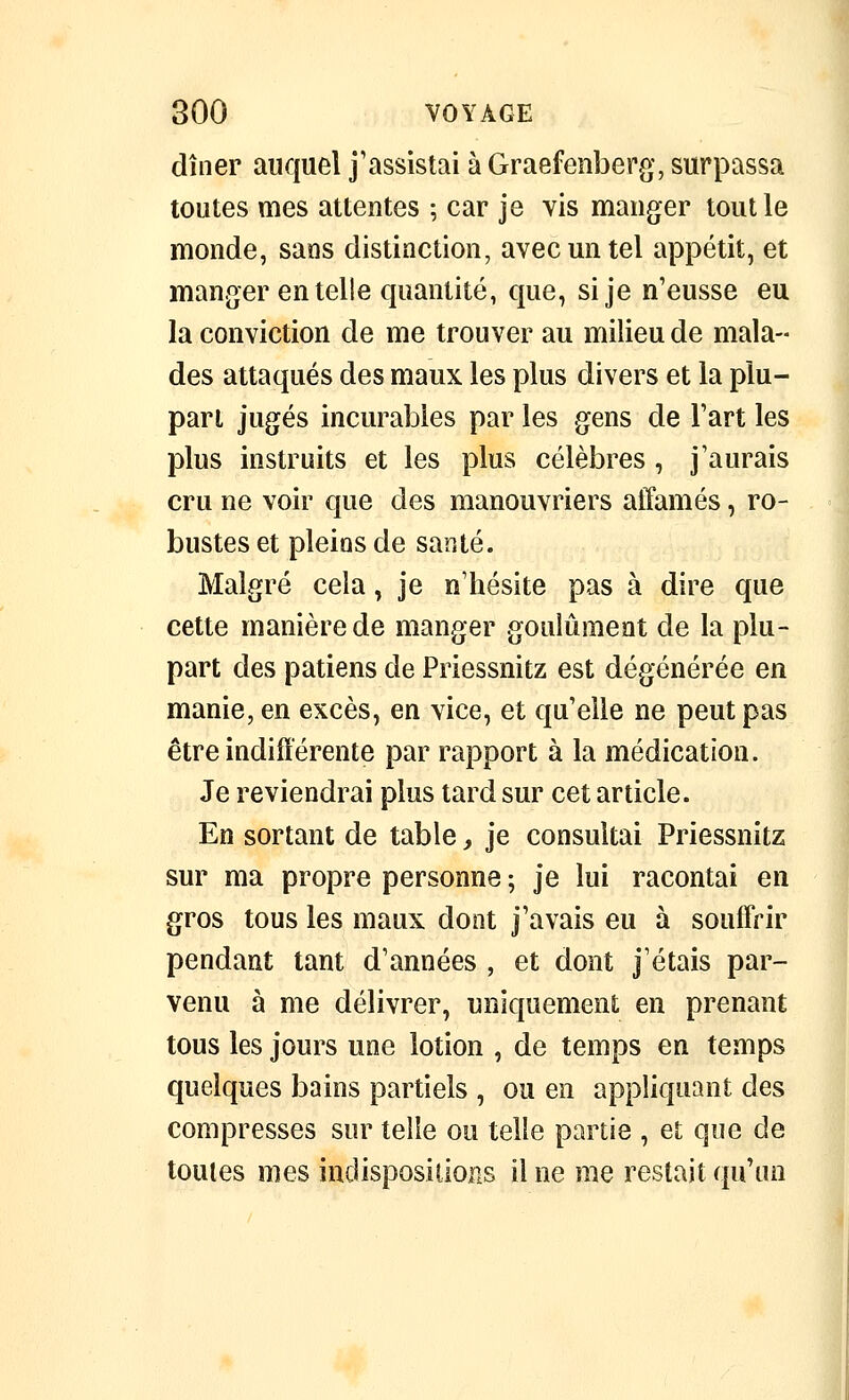 dîner auquel j'assistai à Graefenberg, surpassa toutes mes attentes ; car je vis manger tout le monde, sans distinction, avec un tel appétit, et manger en telle quantité, que, si je n'eusse eu la conviction de me trouver au milieu de mala- des attaqués des maux les plus divers et la plu- pari jugés incurables par les gens de l'art les plus instruits et les plus célèbres , j'aurais cru ne voir que des manouvriers affamés, ro- bustes et pleins de santé. Malgré cela, je n'hésite pas à dire que cette manière de manger goulûment de la plu- part des patiens de Priessnitz est dégénérée en manie, en excès, en vice, et qu'elle ne peut pas être indifférente par rapport à la médication. Je reviendrai plus tard sur cet article. En sortant de table, je consultai Priessnitz sur ma propre personne ; je lui racontai en gros tous les maux dont j'avais eu à souffrir pendant tant d'années , et dont j'étais par- venu à me délivrer, uniquement en prenant tous les jours une lotion , de temps en temps quelques bains partiels , ou en appliquant des compresses sur telle ou telle partie , et que de toutes mes indispositions il ne me restait qu'un