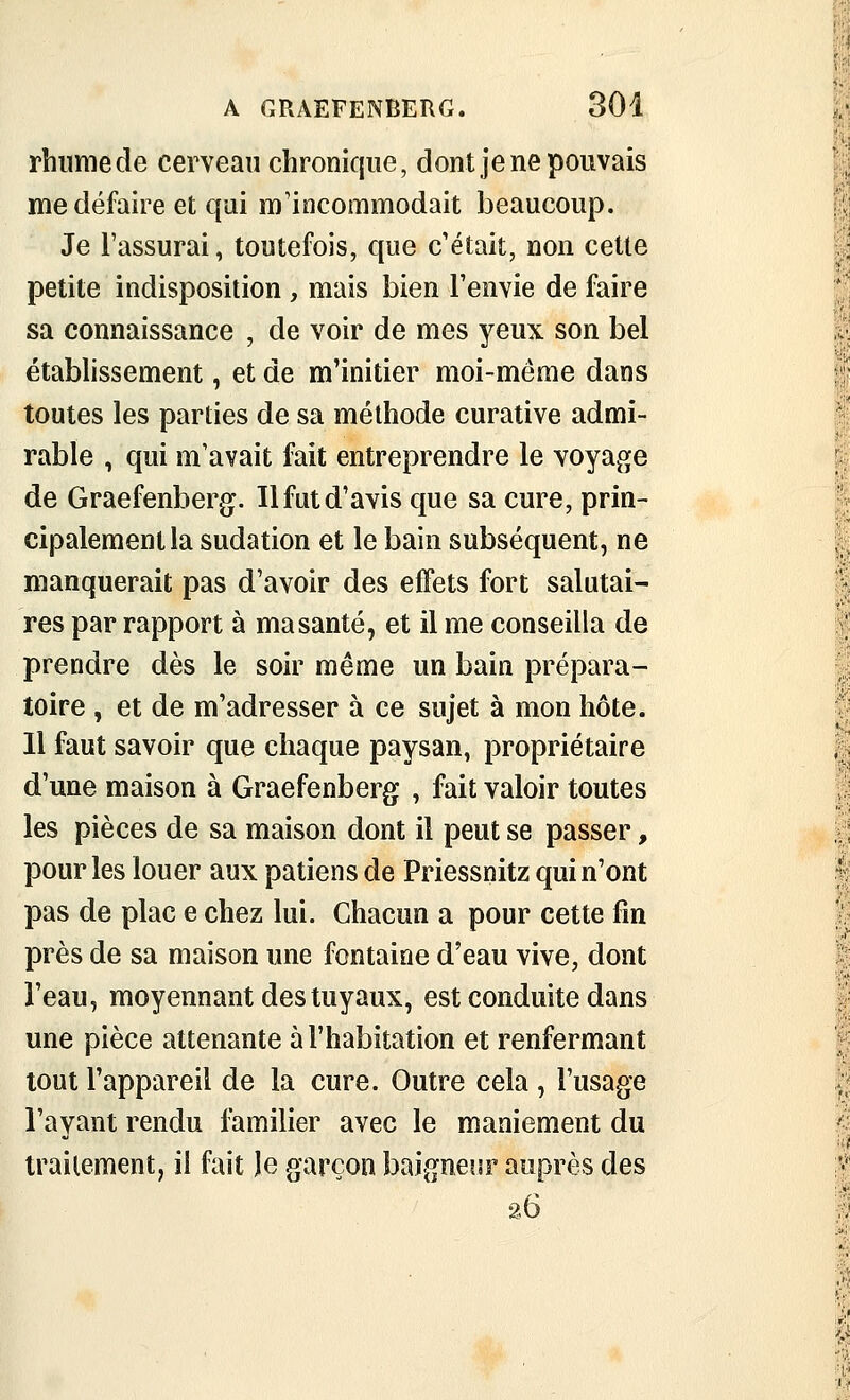 rhume de cerveau chronique, dont je ne pouvais me défaire et qui m'incommodait beaucoup. Je l'assurai, toutefois, que c'était, non cette petite indisposition, mais bien l'envie de faire sa connaissance , de voir de mes yeux son bel établissement, et de m'initier moi-même dans toutes les parties de sa méthode curative admi- rable , qui m'avait fait entreprendre le voyage de Graefenberg. Il fut d'avis que sa cure, prin- cipalement la sudation et le bain subséquent, ne manquerait pas d'avoir des effets fort salutai- res par rapport à ma santé, et il me conseilla de prendre dès le soir même un bain prépara- toire , et de m'adresser à ce sujet à mon hôte. 11 faut savoir que chaque paysan, propriétaire d'une maison à Graefenberg , fait valoir toutes les pièces de sa maison dont il peut se passer, pour les louer aux patiens de Priessnitz qui n'ont pas de plac e chez lui. Chacun a pour cette fm près de sa maison une fontaine d'eau vive, dont l'eau, moyennant des tuyaux, est conduite dans une pièce attenante à l'habitation et renfermant tout l'appareil de la cure. Outre cela , l'usage l'ayant rendu familier avec le maniement du traitement, il fait îe garçon baigneisr auprès des 26