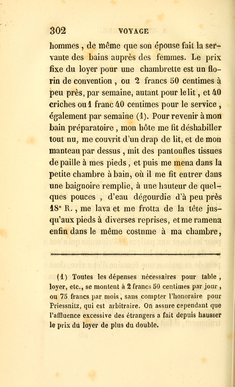 hommes , de même que son épouse fait la ser- vante des bains auprès des femmes. Le prix ûxe du loyer pour une chambrette est un flo- rin de convention , ou 2 francs 50 centimes à peu près, par semaine, autant pour le lit, et 40 criches oui franc40 centimes pour le service, également par semaine (1). Pour revenir à mon bain préparatoire, mon hôte me fit déshabiller tout nu^ me couvrit d'un drap de lit, et de mon manteau par dessus , mit des pantoufles tissues de paille à mes pieds, et puis me mena dans la petite chambre à bain, où il me fit entrer dans une baignoire remplie, à une hauteur de quel- ques pouces , d'eau dégourdie d'à peu près 18° R., me lava et me frotta de la tête jus- qu'aux pieds à diverses reprises, et me ramena enfin dans le même costnme à ma chambre, (1) Toutes les dépenses nécessaires pour table, loyer, etc., se montent à 2 francs 50 centimes par jour , ou 75 francs par mois, sans compter l'honoraire pour Priessnitz, qui est arbitraire. On assure cependant que l'afïluence excessive des étrangers a fait depuis hausser le prix du loyer de plus du double.