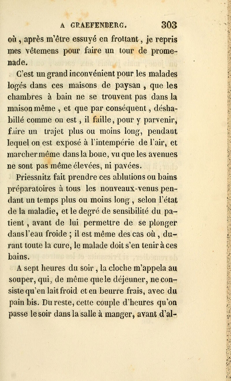 OÙ, après m'être essuyé en frottant, je repris mes vêtemens pour faire un tour de prome- nade. C'est un grand inconvénient pour les malades logés dans ces maisons de paysan , que les chambres à bain ne se trouvent pas dans la maison même , et que par conséquent, désha- billé comme on est, il faille, pour y parvenir, faire un trajet plus ou moins long, pendant lequel on est exposé à F intempérie de l'air, et marchermême dans la boue, vu que les avenues ne sont pas même élevées, ni pavées. Priessnitz fait prendre ces ablutions ou bains préparatoires à tous les nouveaux-venus pen- dant un temps plus ou moins long , selon l'état de la maladie, et le degré de sensibilité du pa- tient , avant de lui permettre de se plonger dans l'eau froide ; il est même des cas où, du- rant toute la cure, le malade doit s'en tenir à ces bains. A sept heures du soir, la cloche m'appela au souper, qui, de même quele déjeuner, ne con- siste qu'en lait froid et en beurre frais, avec du pain bis. Du reste, cette couple d'heures qu'on passe le soir dans la salle à manger, avant d'al-