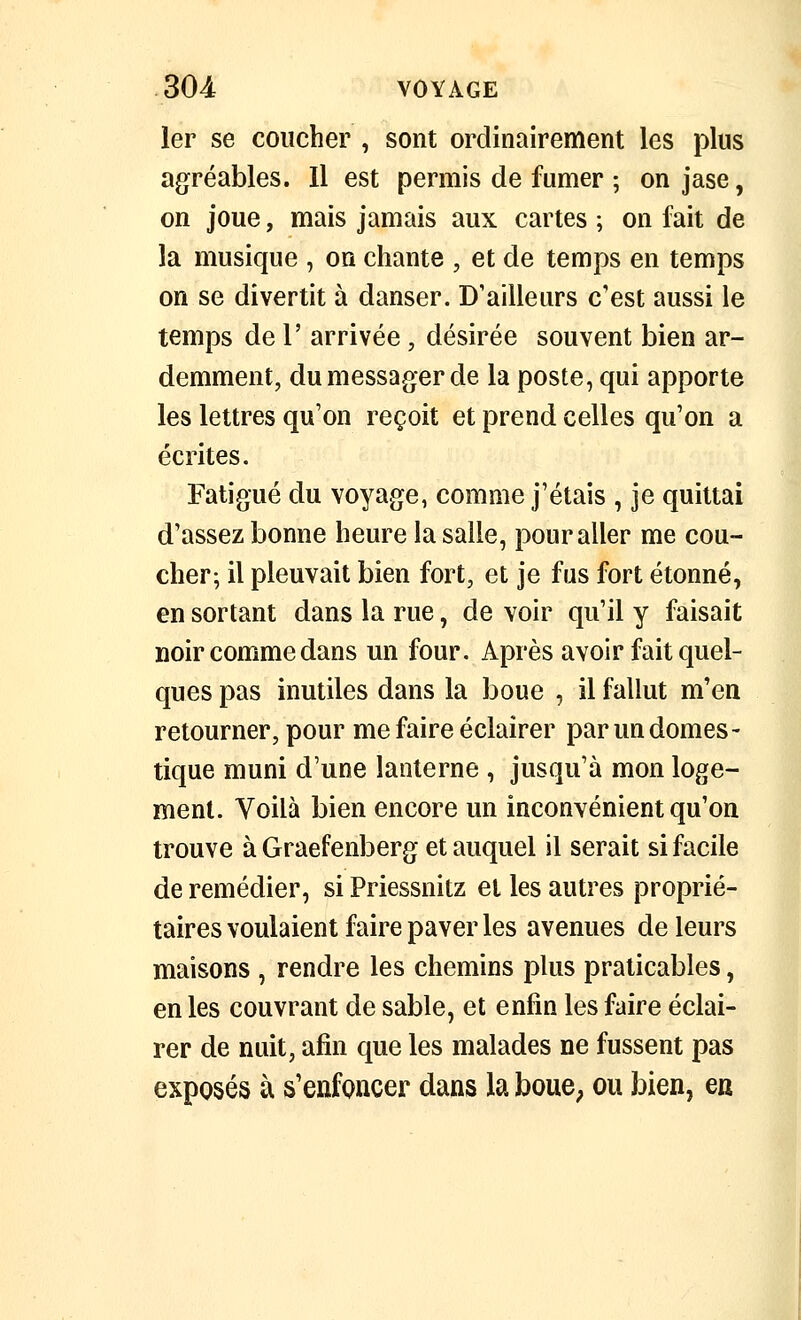 1er se coucher, sont ordinairement les plus agréables. Il est permis de fumer ; on jase, on joue, mais jamais aux cartes ; on fait de la musique , on chante , et de temps en temps on se divertit à danser. D'ailleurs c'est aussi le temps de 1' arrivée, désirée souvent bien ar- demment, du messager de la poste, qui apporte les lettres qu'on reçoit et prend celles qu'on a écrites. Fatigué du voyage, comme j'étais , je quittai d'assez bonne heure la salle, pour aller me cou- cher; il pleuvait bien fort, et je fus fort étonné, en sortant dans la rue, de voir qu'il y faisait noir comme dans un four. Après avoir fait quel- ques pas inutiles dans la boue , il fallut m'en retourner, pour me faire éclairer par un domes- tique muni d'une lanterne , jusqu'à mon loge- ment. Voilà bien encore un inconvénient qu'on trouve àGraefenberg et auquel il serait si facile de remédier, si Priessnitz et les autres proprié- taires voulaient faire paver les avenues de leurs maisons , rendre les chemins plus praticables, en les couvrant de sable, et enfin les faire éclai- rer de nuit, afin que les malades ne fussent pas exposés à s'enfoncer dans la bouC; ou bien, en