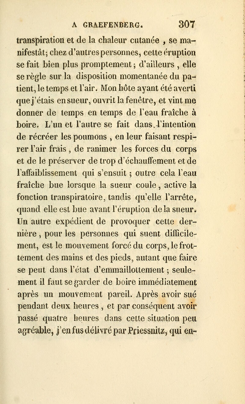 transpiration et de la chaleur cutanée , se ma- nifestât; chez d'autres personnes, cette éruption se fait bien plus promptement ; d'ailleurs , elle se règle sur la disposition momentanée du pa- tient, le temps et l'air. Mon hôte ayant été averti que j'étais en sueur, ouvrit la fenêtre, et vint me donner de temps en temps de l'eau fraîche à boire. L'un et l'autre se fait dans, l'intention de récréer les poumons , en leur faisant respi- rer l'air frais , de ranimer les forces du corps et de le préserver de trop d'écliauffement et de l'alFaiblissement qui s'ensuit ; outre cela l'eau fraîche bue lorsque la sueur coule, active la fonction transpiratoire, tandis qu'elle l'arrête, quand elle est bue avant l'éruption delà sueur. Un autre expédient de provoquer cette der- nière , pour les personnes qui suent difficile- ment, est le mouvement forcé du corps, le frot- tement des mains et des pieds, autant que faire se peut dans l'état d'emmaillottement ; seule- ment il faut se garder de boire immédiatement après un mouvement pareil. Après avoir sué pendant deux heures , et par conséquent avoir passé quatre heures dans cette situation peu agréable, j'en fus délivré par Pfiessïiitz, qui en-