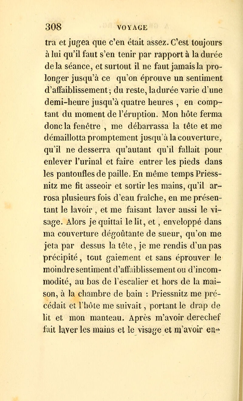 tra et jugea que c'en était assez. C'est toujours à lui qu'il faut s'en tenir par rapport à la durée delà séance, et surtout il ne faut jamais la pro- longer jusqu'à ce qu'on éprouve un sentiment d'affaiblissement ; du reste, ladurée varie d une demi-heure jusqu'à quatre heures , en comp- tant du moment de l'éruption. Mon hôte ferma donc la fenêtre , me débarrassa la tête et me démaillotta promptement jusqu'à la couverture, qu'il ne desserra qu'autant qu'il fallait pour enlever l'urinai et faire entrer les pieds dans les pantoufles de paille. En même temps Priess- nitz me fit asseoir et sortir les mains, qu'il ar- rosa plusieurs fois d'eau fraîche, en me présen- tant le lavoir , et me faisant laver aussi le vi- sage. Alors je quittai le lit, et, enveloppé dans ma couverture dégoûtante de sueur, qu'on me jeta par dessus la tête, je me rendis d'un pas précipité, tout gaiement et sans éprouver le moindre sentiment d'affaiblissement ou d'incom- modité, au bas de l'escalier et hors de la mai- son, à la chambre de bain : Priessnitz me pré- cédait et l'hôte me suivait, portant le drap de ht et mon manteau. Après m'avoir derechef fuit laver les mains et le visage et m'avoir ea^