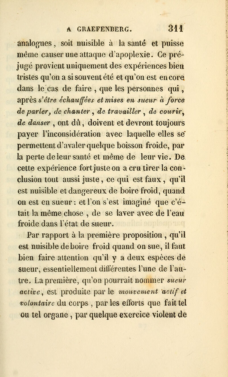 analogues, soit nuisible à la santé et puisse même causer une attaque d'apoplexie. Ce pré- jugé provient uniquement des expériences bien tristes qu'on a si souvent été et qu'on est encore dans le cas de faire , que les personnes qui, après s'être échauffées et mises en sueur à force de parler y de chanter , de travailler , de courir^ de danser , ont dû, doivent et devront toujours payer Finconsidération avec laquelle elles se' permettent d'avaler quelque boisson froide, par la perte de leur santé et même de leur vie. De cette expérience fort juste on a cru tirer la con- clusion tout aussi juste, ce qui est faux, qu'il est nuisible et dangereux de boire froid, quand on est en sueur ; et l'on s'est imaginé que c'é- tait la même chose , de se laver avec de l'eau froide dans l'état de sueur. Par rapport à la première proposition , qu'il est nuisible déboire froid quand on sue, il faut bien faire attention qu'il y a deux espèces de sueur, essentiellement différentes l'une de l'au- tre. La première, qu'on pourrait nommer sueur active^ est produite parle mouvement actif et volontaire du corps , par les efforts que fait tel ou tel organe, par quelque exercice violent de